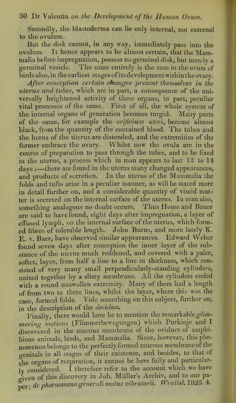 Secondly, the blastoderma can lie only internal, not external to the ovulum. But the disk cannot, in any way, immediately pass into the ovulum. It hence appears to be almost certain, that the Mam- malia before impregnation, possess no germinal disk, but merely a germinal vesicle. The same entirely is the case in the ovum of birds also, in the earliest stages of its development within the ovary. After conception certain changes present themselves in the uterus and tubes, which are in part, a consequence of the uni- versally heightened activity of these organs, in part, peculiar vital processes of the same. First of all, the whole system of the internal organs of generation becomes turgid. Many parts of the same, for example the orijicium uteri, become almost black, from the quantity of the contained blood. The tubes and the horns of the uterus are distended, and the extremities of the former embrace the ovary. Whilst now the ovula are in the course of preparation to pass through the tubes, and to be fixed in the uterus, a process which in man appears to last 12 to 14 days ;—there are found in the uterus many changed appearances, and products of secretion. In the uterus of the Mammalia the folds and tufts arise in a peculiar manner, as will be stated more in detail further on, and a considerable quantity of viscid mat- ter is secreted on the internal surface of the uterus. In man also, something analogous no doubt occurs. Thus Home and Bauer are said to have found, eight days after impregnation, a layer of effused lymph, on the internal surface of the uterus, which form- ed fibres of tolerable length. John Burns, and more lately K. E. v. Baer, have observed similar appearances. Edward Weber found seven days after conception the inner layer of the sub- stance of the uterus much reddened, and covered with a paler, softer, layer, from half a line to a line in thickness, which con- sisted of very many small perpendicularly-standing cylinders, united together by a slimy membrane. All the cylinders ended with a round unswollen extremity. Many of them had a length of from two to three lines, whilst the layer, where this was the case, formed folds. Vide something on this subject, further on, in the description of the decidua. Finally, there would here be to mention the remarkable^/i/n- mering moiionn (Fiimmerbewegungen) which Purkinje and I discovered in the mucous membrane of the oviduct of amphi- bious animals, birds, and MammaUa. Since, however, this phe- nomenon belongs to the perfectly formed mucous membraneof the genitals in all stages of their existence, and besides, to that of the oro-ans of respiration, it cannot be here fully and particular- 1y considered. I therefore refer to the account which we have given of this discovery in Joh. Muller's Archiv, and to our pa- per • de pkcBnomeno generali motus vibratorii. Wratisl, 1825. 4.