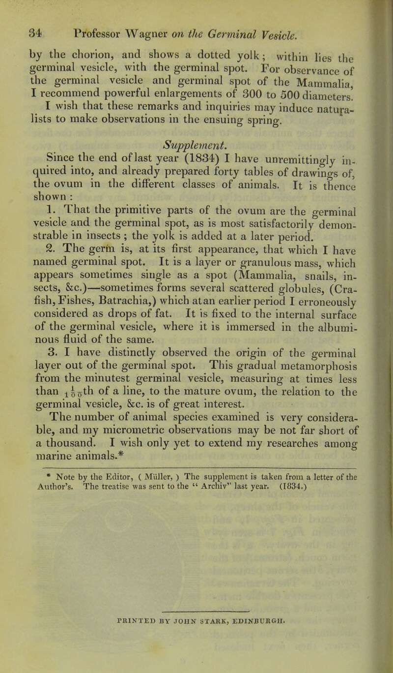 by the chorion, and shows a dotted yolk; within lies the germinal vesicle, with the germinal spot. For observance of the germinal vesicle and germinal spot of the Mammalia I recommend powerful enlargements of 300 to 500 diameters! I wish that these remarks and inquiries may induce natura- lists to make observations in the ensuing spring. Supplement. Since the end of last year (1834) I have unremittingly in- quired into, and already prepared forty tables of drawings of, the ovum in the different classes of animals. It is thence shown : 1. That the primitive parts of the ovum are the germinal vesicle and the germinal spot, as is most satisfactorily demon- strable in insects; the yolk is added at a later period. 2. The germ is, at its first appearance, that which I have named germinal spot. It is a layer or granulous mass, which appears sometimes single as a spot (Mammalia, snails, in- sects, &c.)—sometimes forms several scattered globules, (Cra- fish, Fishes, Batrachia,) which atan earlier period I erroneously considered as drops of fat. It is fixed to the internal surface of the germinal vesicle, where it is immersed in the albumi- nous fluid of the same. 3. I have distinctly observed the origin of the germinal layer out of the germinal spot. This gradual metamorphosis from the minutest germinal vesicle, measuring at times less than i5oth of a line, to the mature ovum, the relation to the germinal vesicle, &c. is of great interest. The number of animal species examined is very considera- ble, and my micrometric observations may be not far short of a thousand. I wish only yet to extend my researches among marine animals.*  Note by the Editor, ( Miiller, ) The supplement is taken from a letter of the Author's. The treatise was sent to the  Archiv last year. (1834.) PRINTED BY JOHN STARK, EDINBURGH.