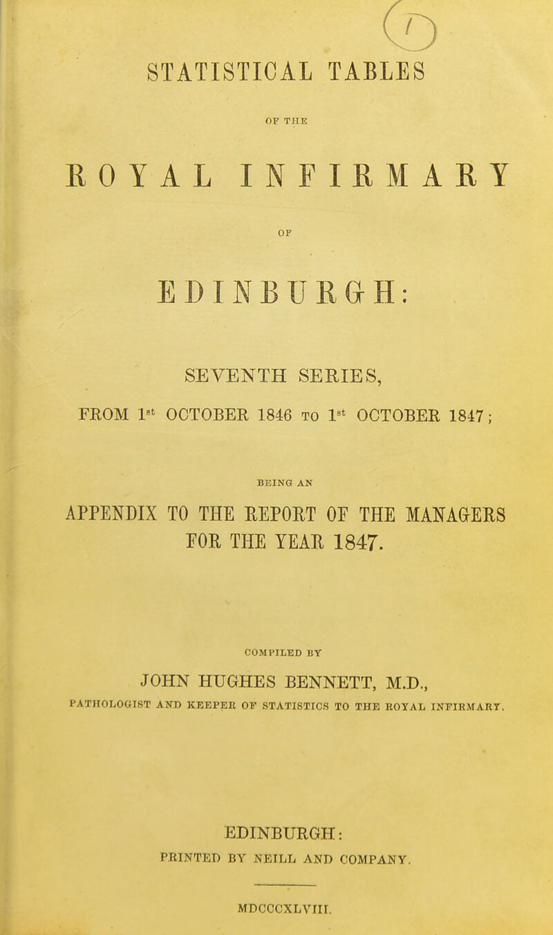 (D STATISTICAL TABLES OF THE ROYAL INFIRMARY OF EDINBURGH: SEVENTH SERIES, FROM 1'' OCTOBER 1846 to 1^' OCTOBER 1847; BEING AN APPENDIX TO THE UEPOET OE THE MAMaERS EOR THE YEAE 1847. COMPILED BY JOHN HUGHES BENNETT, M.D., PATHOLOGIST AND KEEPER OP STATISTICS TO THE ROYAL INFIRMARY. EDINBURGH: PRINTED BY NEILL AND COMPANY. MDCCCXLVIII.