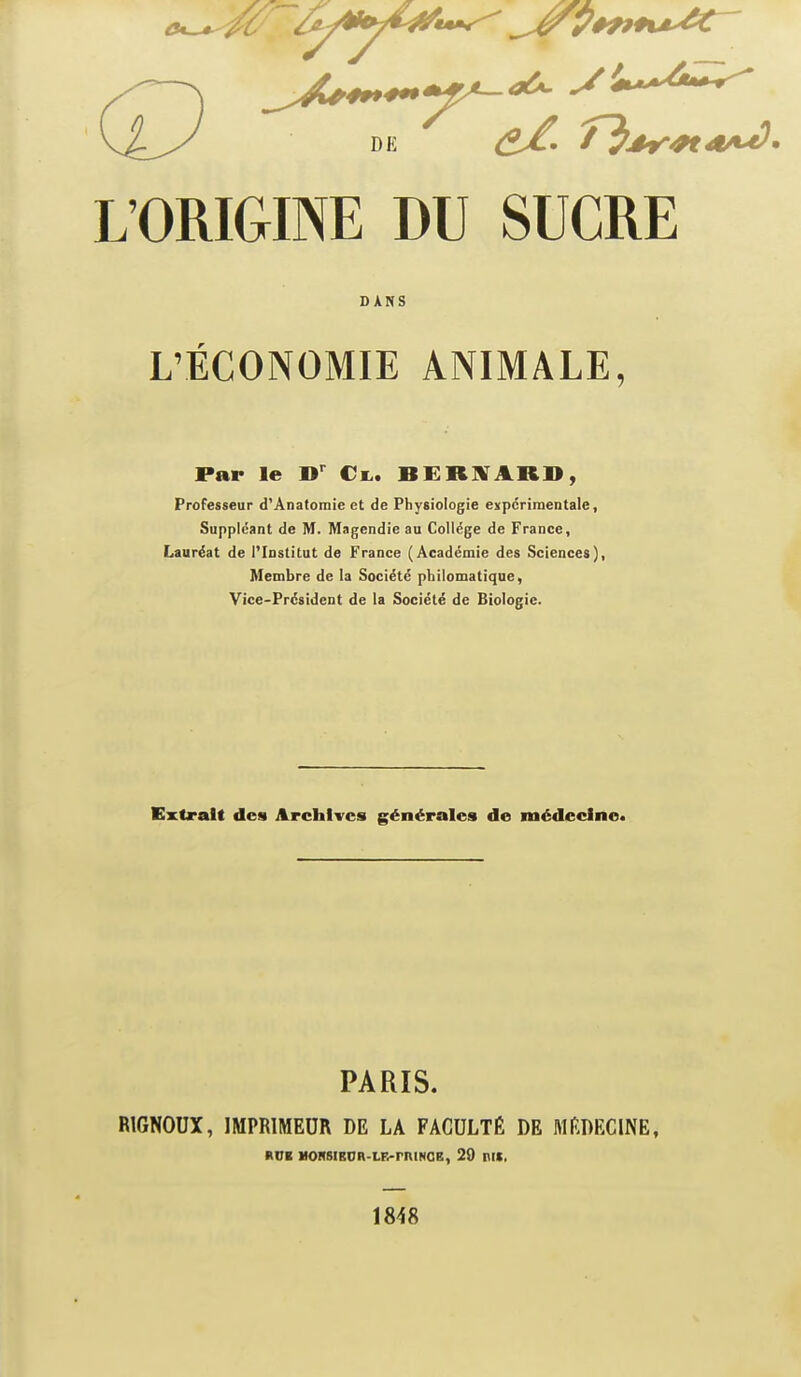 L'ORIGINEDU SUCRE L'ÉCONOMIE ANIMALE, Par le €l. BERSTAR», Professeur d'Anatomie et de Physiologie expérimentale. Suppléant de M. Magendie au Collège de France, Lauréat de l'Institut de France (Académie des Sciences), Membre de la Société philomatique, Vice-Président de la Société de Biologie. Extrait des Archives générales de médecine. PARIS. RIGNOUX, IMPRIMEUR DE LA FACULTÉ DE MEDECINE, DANS 1848