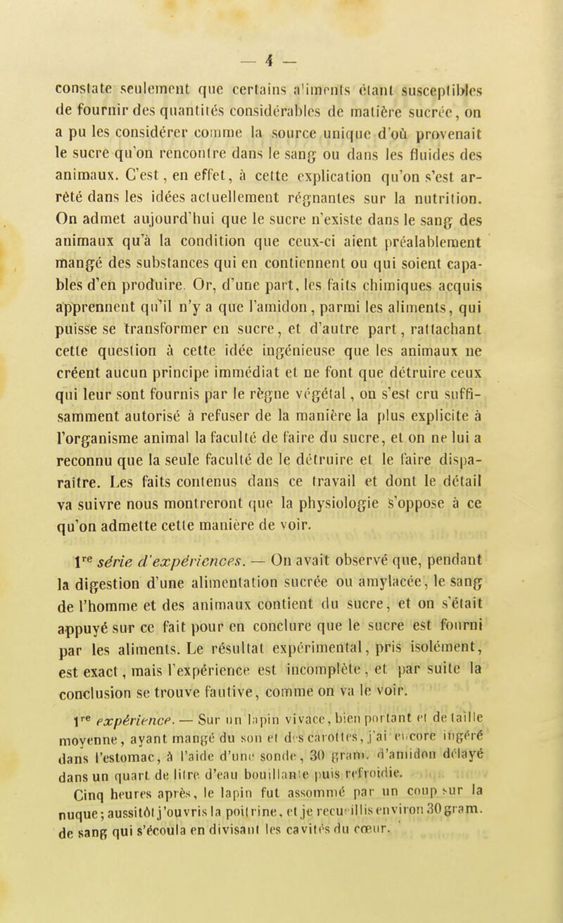 constate seulement que certains a'imrnis élanl susceplibles de fournir des quantités considérables de matière sucrée, on a pu les considérer comme la source unique d'où provenait le sucre qu'on rencontre dans le sang ou dans les fluides des animaux. C'est, en effet, à celte explication qu'on s'est ar- rêté dans les idées actuellement régnantes sur la nutrition. On admet aujourd'hui que le sucre n'existe dans le sang des animaux qu'à la condition que ceux-ci aient préalablement mangé des substances qui en contiennent ou qui soient capa- bles d'en produire. Or, d'une part, les faits chimiques acquis apprennent qu^il n'y a que l'amidon, parmi les aliments, qui puisse se transformer en sucre, et d'autre part, rattachant cette question à cette idée ingénieuse que les animaux ne créent aucun principe immédiat et ne font que détruire ceux qui leur sont fournis par le règne végétal, on s'est cru suffi- samment autorisé à refuser de la manière la plus explicite à l'organisme animal la faculté de faire du sucre, et on ne lui a reconnu que la seule faculté de le détruire et le faire dispa- raître. Les faits contenus dans ce travail et dont le détail va suivre nous montreront que la physiologie s'oppose à ce qu'on admette cette manière de voir. série d'expériences. — On avait observé que, pendant la digestion d'une alimentation sucrée ou amylacée, le sang de l'homme et des animaux contient du sucre, et on s'était appuyé sur ce fait pour en conclure que le sucre est fourni par les aliments. Le résultat expérimental, pris isolément, est exact, mais l'expérience est incomplète , et par suite la conclusion se trouve fautive, comme on va le voir. r« expériencf. — Sur un I;)pin vivacc, bien portant cl de taille moyenne, ayant man^é du son ei d-s cmioIIcs, j'ai ei.core ingéré dans l'estomac, à l'aide d'une sonde, 30 pram. d'amidon délayé dans un quart de litre d'eau bouilianîe jiuis refroidie. Cinq heures après, le lapin fut assommé par un cnnp sur la nuque; aussitôt j'ouvris la poilrine, et je recu'illis environ SOgram. de sang qui s'écoula en divisant les cavités du cœur.