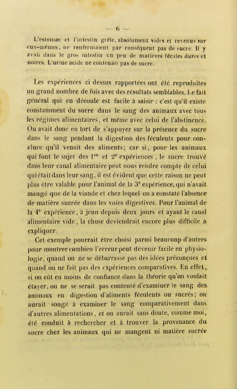 L'estomac et l'intestin grêle, absolument vides et revenus sur eux-mêmes, ne renfermaient par conséqueut pas de sucre. Il y avait dans le gros intestin un peu de matières fécales dures et noires. L urine acide ne contenait pas de sucre. Les expériences ci dessus rapportées ont été reproduites un grand nombre de fois avec des résultats semblables. Le fait général qui eu découle est facile à saisir : c'est qu'il existe constamment du sucre dans le sang des animaux avec tous les régimes alimentaires, et même avec celui de l'abstinence. On avait donc eu tort de s'appuyer sur la présence du sucre dans le sang pendant la digestion des féculents pour con- clure qu'il venait des aliments; car si, pour les animaux qui font le sujet des et '2^ expériences , le sucre trouvé dans leur canal alimentaire peut nous rendre compte de celui quiétaildans leur sang, il est évident que celte raison ne peut plus être valable pour l'animal de la 3'' expérience, qui n'avait mangé que de la viande et chez lequel on a constaté l'absence de matière sucrée dans les voies digestives. Pour l'animal de la V expérience, à jeun depuis deux jours et ayant le canal alimentaire vide, la chose deviendrait encore plus difficile à expliquer. Cet exemple pourrait être choisi parmi beaucoup d'autre* pour montrer combien l'erreur peut devenir facile en physio- logie, quand on ne se débarrasse pas des idées préconçues et quand on ne fait pas des expériences comparatives. En effet, si on eût eu moins de confiance dans la théorie qu'on voulait étayer, on ne se serait pas contenté d'examiner le sang des animaux en digestion d'aliments féculents ou sucrés; on aurait songé à examiner le sang comparativement dans d'autres alimentations, et on aurait sans doute, comme moi, été conduit à rechercher et à trouver la provenance du sucre chez les animaux qui ne mangent ni matière sucrée
