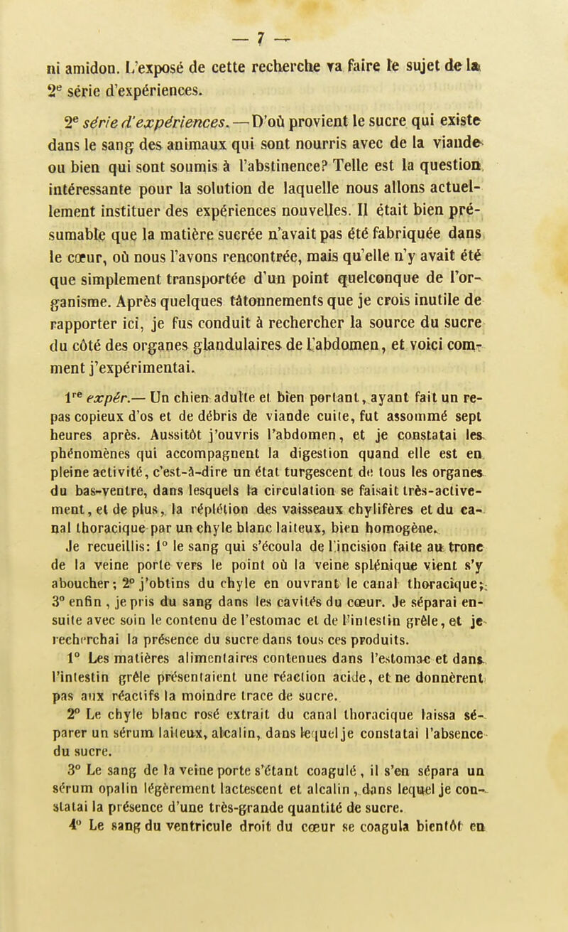 ni amidon. L'exposé de cette recherclie ra faire te sujet de lat 2^ série d'expériences. 2® série d'expériences. —D'où provient le sucre qui existe dans le sang des animaux qui sont nourris avec de la viaude^ ou bien qui sont soumis à l'abstinence? Telle est la question, intéressante pour la solution de laquelle nous allons actuel- lement instituer des expériences nouvelles. II était bien pré- suraable que la matière sucrée n'avait pas été fabriquée dans, le coeur, où nous l'avons rencontrée, mais qu'elle n'y avait été que simplement transportée d'un point quelconque de l'or- ganisme. Après quelques tâtonnements que je crois inutile de rapporter ici, je fus conduit à rechercher la source du sucre du côté des organes glandulaires de l'abdomen, et voici coniT ment j'expérimentai. 1'* expér.— Un chien adutle et bien perlant, ayant fait un re- pas copieux d'os et de débris de viande cuite, fut assommé sept heures après. Aussitôt j'ouvris l'abdomen, et je constatai les- phénomènes qui accompagnent la digestion quand elle est en pleine activité, c'est-à-dire un état turgescent de tous les organes, du bas-ventre, dans lesquels la circulation se faisait très-active- ment, el de plus,, la réplétion des vaisseaux chylifères et du ca-. nal iboracique par un chyle blanc laiteux, bien homogène. Je recueillis: 1° le sang qui s'écoula de lincision faite au tronc de la veine porte vers le point où la veine splénique vient s'y aboucher; 2° j'obtins du chyle en ouvrant le canal tboractque;; 3° enfin , je pris du sang dans les cavités du cœur. Je séparai en- suite avec soin le contenu de l'estomac el de Tinleslin grêle, et je- recherchai la présence du sucre dans tous ces produits. 1° Les matières alimentaires contenues dans l'estomac et dant l'intestin grêle présentaient une réaction acide, et ne donnèrent pas aux réactifs la moindre trace de sucre. 2 Le chyle blanc rosé extrait du canal thoracique laissa sé-- parer un sérum laiteux, alcalin, dans letiuel je constatai l'absence du sucre. 3° Le sang de la veine porte s'étant coagulé , il s'en sépara un sérum opalin légèrement lactescent et alcalin , dans lequel je coa-- slalai la présence d'une très-grande quantité de sucre. i Le sang du ventricule droit du cœur se coagula bientôt en