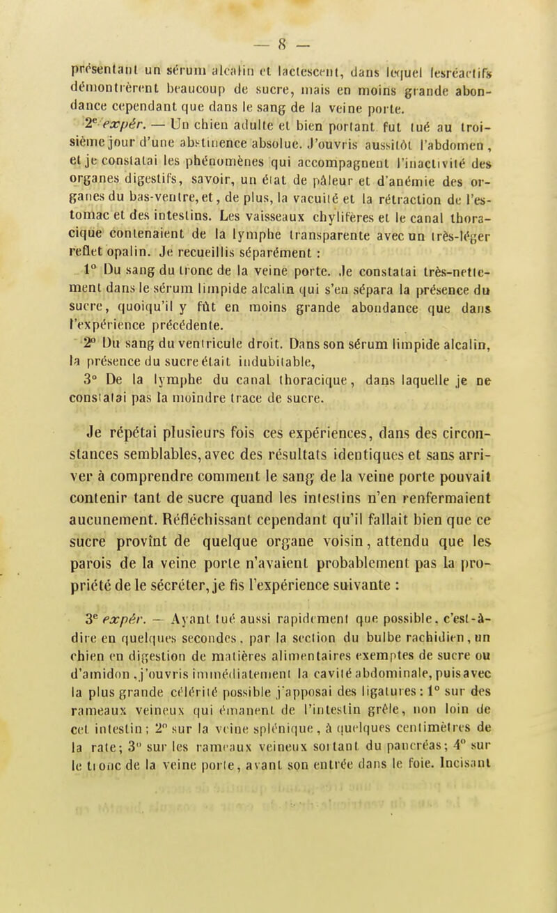 prc^senlaiil un sérum alcalin et iaclescciil, dans kH|uel Icsrcaclir» déniontrèn^nt beaucoup de sucre, niais en moins grande abon- dance cependant que dans le sang de la veine porte, T expér. — Un chien adulte et bien portant fut tué au troi- sième jour d'une abstinence absolue. J'ouvris aussitôt l'abdomen, et je constatai les phénomènes qui accompagnent l'inactivité des organes digestifs, savoir, un éiat de pâleur et d'anémie des or- ganes du bas-ventre,et, de plus, la vacuilé et la rétraction de l'es- tomac et des intestins. Les vaisseaux chyliferes et le canal thora- cique contenaient de la lymphe transparente avec un très-léger reflet opalin. Je recueillis séparément : 1 Du sang du tronc de la veine porte. Je constatai très-nette- ment dans le sérum limpide alcalin qui s'en sépara la présence du sucre, quoiqu'il y fût en moins grande abondance que dans l'expérience précédente. 2° Du sang du ventricule droit. Dans son sérum limpide alcalin, la [)résence du sucre était indubitable, 3° De la lymphe du canal ihoracique, dans laquelle je ne consialai pas ta moindre trace de sucre. Je répétai plusieurs fois ces expériences, dans des circon- stances semblables, avec des résultats identiques et sans arri- ver à comprendre comtDent le sang de la veine porte pouvait contenir tant de sucre quand les intestins n'en renfermaient aucunement. Réfléchissant cependant qu'il fallait bien que ce sucre provînt de quelque organe voisin, attendu que les parois de la veine porte n'avaient probabletnent pas la pro- priété de le sécréter, je fis l'expérience suivante : 3*^ expè.r. — Ayant tué aussi rapidement que possible, c'est-à- dire en quelques secondes, par la section du bulbe rachidien,Hn chien en digestion de matières alimentaires exemptes de sucre ou d'amidon ,j'ouvris inimédiatemenl la cavité abdominale, puisavec la plus grande célérité possible j'apposai des ligatures: 1° sur des rameaux veineux qui émanent de l'intestin grêle, non loin de cet intestin ; 2 sur la veine splénique , à (juelques centimètres de la rate; 3 sur les rameaux veineux sortant du pancréas; 4 sur le tioiic de la veine porte, avant son entrée dans le foie. Incisant