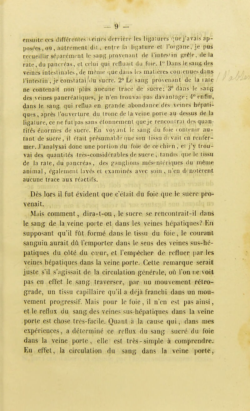 ensuite ces difrérentes veines derrière les liyaiures (|uej'avais ap- pos('es, oii, aulrenient dil, entre la |ij;alure et l'organe, je pus recueillir séparément le sang i)rovenanl de l'intestin grêle, de la rate, du paneréas, cl celui qui refluait du foie. 1 Dans le sang des veines intestinales, de même que dans les matières conienues dan^ , j! l'intestin , je conslatai.'du sucre. 2 Le sang provenant de la rate ne contenait non plùs aucune trace de sucre; 3 dans le sang des veines pancréatiques, je n'en trouvai pas davantage; 4° enfin, dans le sang qui reflua en grande abondance des veines hépati- ques, après l'ouverture du ironc de la veine porte au dessus de la ligature, ce ne fut pas sans élonnement que je rencoiiirai des quan- tités énormes de sucre. En voyant le sang du foie (onlcnii- au- tant de sucre, il était présumable que son tissu devait en renfer- mer, .l'analysai donc une portion du foie de ce chien , el j'y trou- vai des quantités très-considérables de sucre , tandis que le (issu de la raie, du pancréas, des f^'anglions mési nlérir|ues du même animal, également lavés et examinés avec soin, n'en dénotèrent aucune trace aux réactifs. Dès lors il fut évident que c'était du foie que le sucre pro- venait. Mais comment, dira-l-on, le sucre se rcnconlrait-il dans le san(j de la veine porte et dans les veines hépatiques? En supposant qu'il fût formé dans le tissu du foie, le courant sanguin aurait dû l'emporter dans le sens des veines sus-hé- patiques du côté du cœur, et l'empêcher de refluer [)ar les veines hépatiques dans la veine porte. Cette remarque serait juste s'il s'agissait de la circulation générale, où l'on ne voit pas en effet le sang traverser, par un mouvement rétro- grade, un tissu capillaire qu'il a déjà franchi dans un mou- vement pro{yressif. Mais pour le foie, il n'en est pas ainsi, elle reflux du sang des veines sus-hépatiques dans la veine porte est chose très-facile. Quant à la cause qui, dans mes expériences, a déterminé ce reflux du sang sucré du foie dans la veine porte, elle est très-simple à comprendre. En eff^t, la circulation du sang dans la veine porte,