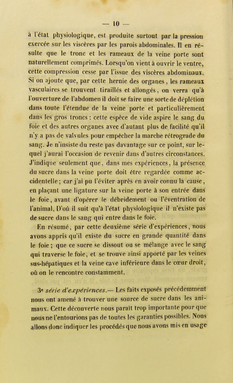 à Télat physiologique, est produite surtout par la pression exercée sur les viscères par les parois abdominales. 11 en ré- sulte que le tronc et les rameaux de la veine porte sont naturellement comprimés. Lorsqu'on vient à ouvrir le ventre, cette compression cesse par l'issue des viscères abdominaux. Si on ajoute que, par cette hernie des organes, les rameaux vasculaires se trouvent tiraillés et allongés, on verra qu'à Touverture de l'abdomen il doit se faire une sorte de déplétion dans toute l'élendue de la veine porte et particulièrement dans les gros troncs : cette espèce de vide aspire le sang du foie et des autres organes avec d'autant plus de facilité qu'il n'y a pas de valv ules pour empêcher la marche rétrograde du sang. Je n'insiste du reste pas davantage sur ce point, sur le- quel j'aurai l'occasion de revenir dans d'autres circonstances. J'indique seulement que, dans mes expériences, la présence du sucre dans la veine porte doit être regardée comme ac- cidentelle; car j'ai pu l'éviter après en avoir connu la cause, en plaçant une ligature sur la veine porte à son entrée dans le foie, avant d'opérer le débridement ou l'éventralion de l'animal. D'où il suit qu'à l'état physiologique il n'existe pas de sucre dans le sang qui entre dans le foie. En résumé, par cette deuxième série d'expériences, nous avons appris qu'il existe du sucre en grande quantité dans le foie; que ce sucre se dissout ou se mélange avec le sang qui traverse le foie, et se trouve ainsi apporté par les veines sus-hépatiques et la veine cave inférieure dans le cœur droit, où on le rencontre constamment. 3« série d'expériences.— Les faits exposés précédemment nous ont amené à trouver une source de sucre dans les ani- maux. Cette découverte nous paraît trop importante pour que nous ne l'entourions pas de toutes les garanties possibles. Nous plions donc indiquer les procédés que nous avons rais en usage