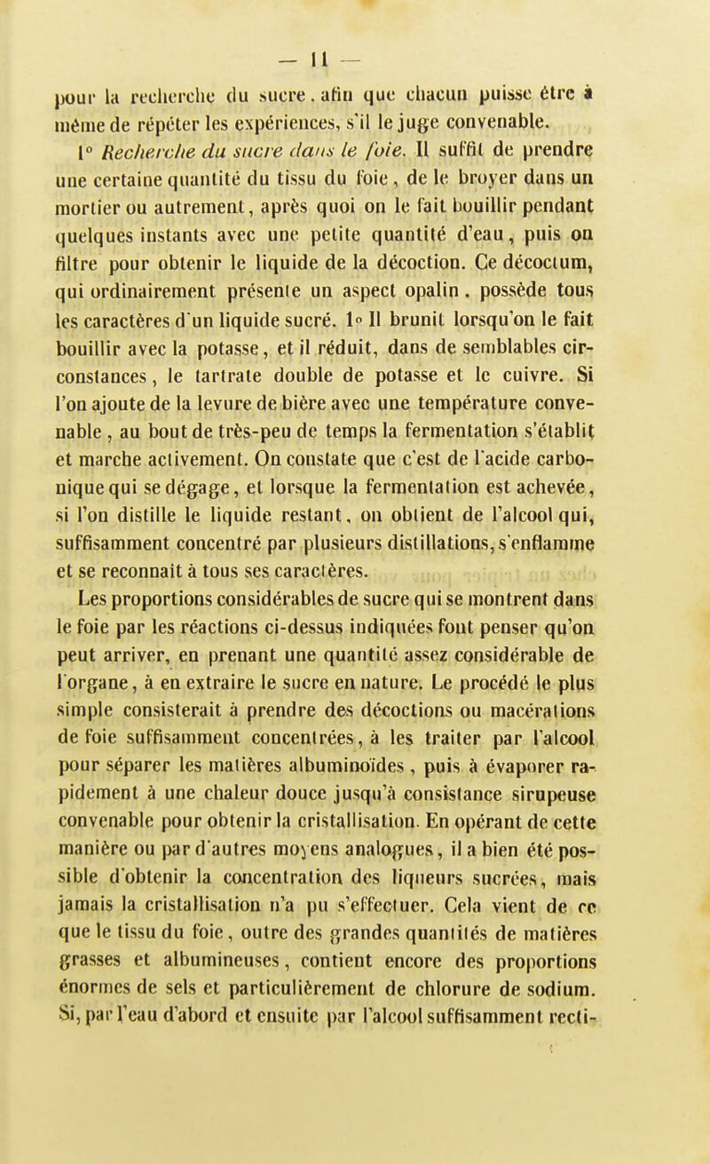 _ H pour la recherche du sucre, afin que chacun puisse élrc à même de répéter les expériences, s'il le juge convenable. 1° Recherche du sucre da/is le foie. Il sulfil de prendre une certaine quantité du tissu du l'oie, de le broyer dans un mortier ou autrement, après quoi on le fait bouillir pendant quelques instants avec une petite quantité d'eau, puis on filtre pour obtenir le liquide de la décoction. Ce décocium, qui ordinairement présente un aspect opalin. possède tous les caractères d un liquide sucré. 1 11 brunit lorsqu'on le fait bouillir avec la potasse, et il réduit, dans de semblables cir- constances , le tartrate double de potasse et le cuivre. Si l'on ajoute de la levure de bière avec une température conve- nable , au bout de très-peu de temps la fermentation s'établit et marche activement. On constate que c'est de l acide carbo- nique qui se dégage, et lorsque la fermentation est achevée, si l'on distille le liquide restant, on obtient de l'alcool qui, suffisamment concentré par plusieurs distillations, s enflamme et se reconnaît à tous ses caractères. Les proportions considérables de sucre qui se montrent dans le foie par les réactions ci-dessus indiquées font penser qu'on peut arriver, eu prenant une quantité assez considérable de l'organe, à en extraire le sucre en nature. Le procédé le plus simple consisterait à prendre des décoctions ou macérations de foie suffisamment concentrées, à les traiter par l'alcool pour séparer les matières albuminoides , puis à évaporer ra- pidement à une chaleur douce jusqu'à consistance sirupeuse convenable pour obtenir la cristallisation. En opérant de cette manière ou par d'autres moyens analogues, il a bien été pos- sible d'obtenir la concentration des liqueurs sucrées, mais jamais la cristallisation n'a pu s'effectuer. Cela vient de re que le tissu du foie, outre des grandes quantités de matières grasses et albumineuses, contient encore des proportions énormes de sels et particulièrement de chlorure de sodium. Si, par l'eau d'abord et ensuite par l'alcool suffisamment rccli-