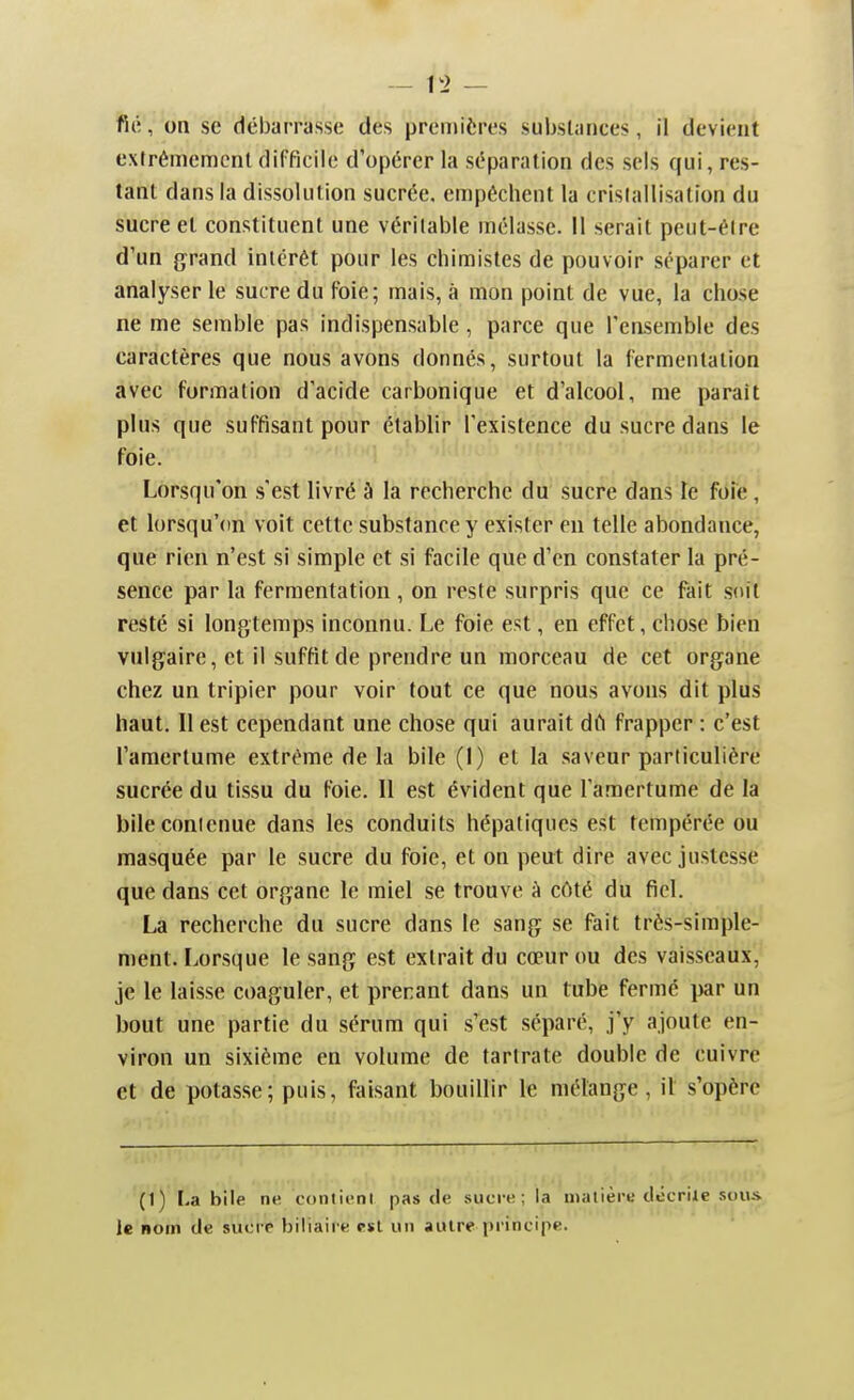 fié, on se débarrasse des premières substances, il devient extrêmement difficile d'opérer la séparation des sels qui, res- tant dans la dissolution sucrée, empêchent la cristallisation du sucre et constituent une véritable mélasse. II serait peut-èire d'un grand intérêt pour les chimistes de pouvoir séparer et analyser le sucre du foie; mais, à mon point de vue, la chose ne me semble pas indispensable , parce que l'ensemble des caractères que nous avons donnés, surtout la fermentation avec formation d'acide carbonique et d'alcool, me parait plus que suffisant pour établir l'existence du sucre dans le foie. Lorsqu'on s'est livré à la recherche du sucre dans le foie, et lorsqu'on voit cette substance y exister en telle abondance, que rien n'est si simple et si facile que d'en constater la pré- sence par la fermentation, on reste surpris que ce fait soit resté si longtemps inconnu. Le foie est, en effet, chose bien vulgaire, et il suffit de prendre un morceau de cet organe chez un tripier pour voir fout ce que nous avons dit plus haut. Il est cependant une chose qui aurait dû frapper : c'est l'amertume extrême de la bile (!) et la saveur particulière sucrée du tissu du foie. 11 est évident que l'amertume de la bileconicnue dans les conduits hépatiques est tempérée ou masquée par le sucre du foie, et on peut dire avec justesse que dans cet organe le miel se trouve à côté du fiel. La recherche du sucre dans le sang se fait très-simple- ment. Lorsque le sang est extrait du cœur ou des vaisseaux, je le laisse coaguler, et prenant dans un tube ferme par un bout une partie du sérum qui s'est séparé, j'y ajoute en- viron un sixième en volume de tartrate double de cuivre et de potasse; puis, faisant bouillir le mélange, il s'opère (1) La bile ne conlii-nl pas de sucre; la malièro tlocrile -smus le nom de sucre biliaiie c»l un autre principe.