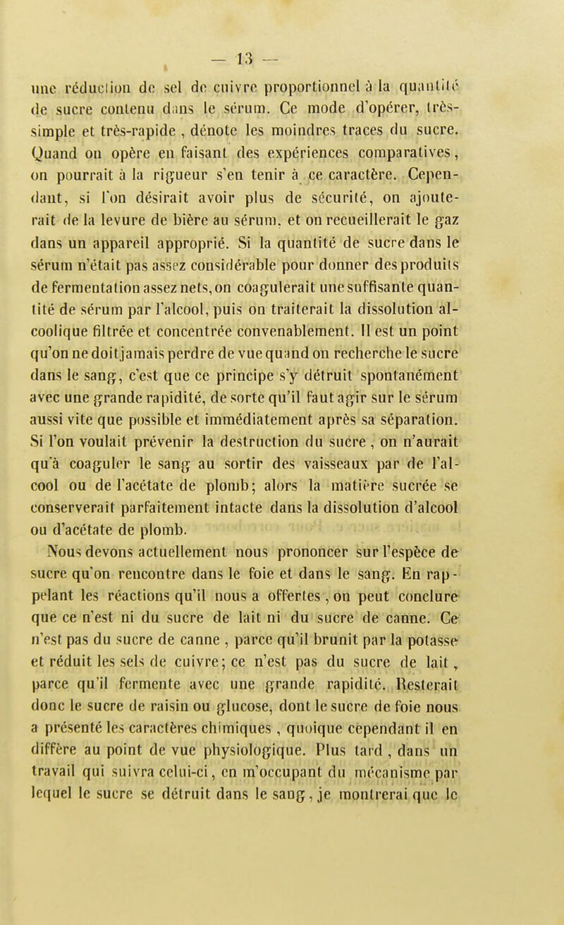 une réduciioii de sel de cuivre proportionnel à la quantilc de sucre contenu dans le sérum. Ce mode d'opérer, très-, simple et très-rapide , dénote les moindres traces du sucre. Quand on opère en faisant des expériences comparatives, on pourrait à la rigueur s'en tenir à ce caractère. Cepen- dant, si Ton désirait avoir plus de sécurité, on ajoute- rait de la levure de bière au sérum, et on recueillerait le gaz dans un appareil approprié. Si la quantité de sucre dans le sérum n'était pas assez considérable pour donner des produits de fermentation assez nets, on coagulerait une suffisante quan- tité de sérum par l'alcool, puis on traiterait la dissolution al- coolique filtrée et concentrée convenablement. Il est un point qu'on ne doitjamais perdre de vue qu;ind on recherche le sucre dans le sang, c'est que ce principe s'y détruit spontanément avec une grande rapidité, de sorte qu'il faut agir sur le sérum aussi vite que possible et immédiatement après sa séparation. Si l'on voulait prévenir la destruction du sucre , on n'aurait qu'à coaguler le sang au sortir des vaisseaux par de l'al- cool ou de l'acétate de plomb; alors la matière sucrée se conserverait parfaitement intacte dans la dissolution d'alcool ou d'acétate de plomb. Nous devons actuellement nous prononcer sur l'espèce de sucre qu'on rencontre dans le foie et dans le sang. En rap- pelant les réactions qu'il nous a offertes, on peut conclure que ce n'est ni du sucre de lait ni du sucre de canne. Ce n'est pas du sucre de canne , parce qu'il brunit par la potasse et réduit les sels de cuivre; ce n'est pas du sucre de lait, parce qu'il fermente avec une grande rapidité. Resterait donc le sucre de raisin ou glucose, dont le sucre de foie nous a présenté les caractères chimiques, quoique cependant il en diffère au point de vue physiologique. Plus tard , dans un travail qui suivra celui-ci, en m'occupant du mécanisme par lequel le sucre se détruit dans le sang, je montrerai que le