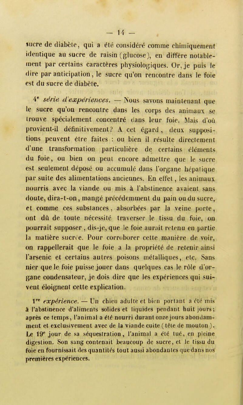 sucre de diabète, qui a été considéré comme chimiquement identique au sucre de raisin (glucose), en diffère notable- ment par certains caractères physiologiques. Or, je puis le dire par anticipation, le sucre qu'on rencontre dans le foie est du sucre de diabète. V série d'expériences. — Nous savons maintenant que le sucre qu'on rencontre dans les corps des animaux se trouve spécialement concentré dans leur foie. Mais doù provient-il définitivementA cet égard, deux supposi- tions peuvent être faites : ou bien il résulte directement d'une transformation particulière de certains cléments du foie, ou bien on peut encore admettre que le sucre est seulement déposé ou accumulé dans l'organe hépatique par suite des alimentations anciennes. En effet, les animaux nourris avec la viande ou mis à l'abstinence avaient sans doute, dira-t-on, mangé précédemment du pain ou du sucre, et comme ces substances, absorbées par la veine porte, ont dû de toute nécessité traverser le tissu du foie, on pourrait supposer, dis-je, que le foie aurait retenu en partie la matière sucrre. Pour corroborer cette manière de voir, on rappellerait que le foie a la propriété de retenir ainsi l'arsenic et certains autres poisons métalliques, etc. Sans nier que le foie puisse jouer dans quelques cas le rôle d'or- gane condensateur, je dois dire que les expériences qui suin vent éloignent cette explication. V expérience. — Un chien adulte et bien portant a iHé mis à l'abstinence d'aliments solides et liquides pendant huit jours; après ce temps, l'animal a été nourri durant onze jours abondam- ment et exclusivement avec de la viande cuite ( tête de mouton ). Le 19^ jour de sa séquestration, l'animal a été tué, en pleine digestion. Son sang contenait beaucoup de sucre, et le tissu du foie en fournissait des quantités tout aussi abondantes que dans nos premières expériences.