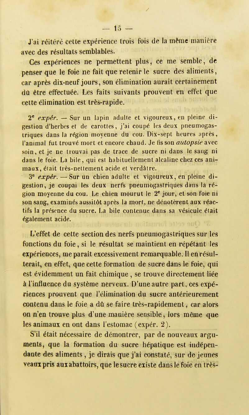 J'ai réiU^rc cette expérience trois fois de la même manière avec des résultats semblables. Ces expériences ne permettent plus, ce me semble, de penser que le foie ne fait que retenir le sucre des aliments, car après dix-neuf jours, son élimination aurait certainement dû être effectuée. Les faits suivants prouvent en effet que cette élimination est très-rapide. 2* expér. — Sur un lapin adulte et vigoureux, en pleine di- gestion d'herbes et de carotles, j'ai coupé les deux pneumogas- iriques dans la région moyenne du cou. Dix-sept tieures après, l'animal fut trouvé mort et encore chaud. Je fis son autopsie avec soin, et je ne trouvai pas de trace de sucre ni dans le sang ni dans le foie. La bile, qui est habituellement alcaline chez ces ani- maux, était très-nettement acide et verdâire. 3* expér. —Sur un chien adulte et vigoureux, en pleine di- gestion, je coupai les deux nerfs pneumogastriques dans la ré- gion moyenne du cou. Le chien mourut le 2' jour, et son foie ni son sang, examinés aussitôt après la mort, ne dénotèrent aux réac- tifs la présence du sucre. La bile contenue dans sa vésicule était également acide. L'effet de cette section des nerfs pneumogastriques sur les fonctions du foie, si le résultat se maintient en répétant les expériences, me paraît excessivement remarquable. 11 en résul- terait, en effet, que cette formation de sucre dans le foie, qui est évidemment un fait chimique, se trouve directement liée à l'influence du système nerveux. D'une autre part, ces expé- riences prouvent que l'élimination du sucre antérieurement contenu dans le foie a dû se faire très-rapidement, car alors on n'en trouve plus d'une manière sensible, lors même que les animaux en ont dans l'estomac (expér. 2). S'il était nécessaire de démontrer, par de nouveaux argu- ments, que la formation du sucre hépatique est indépen- dante des aliments, je dirais que j'ai constaté, sur de jeunes veaux pris aux abattoirs, que le sucre existe dans le foie en très-