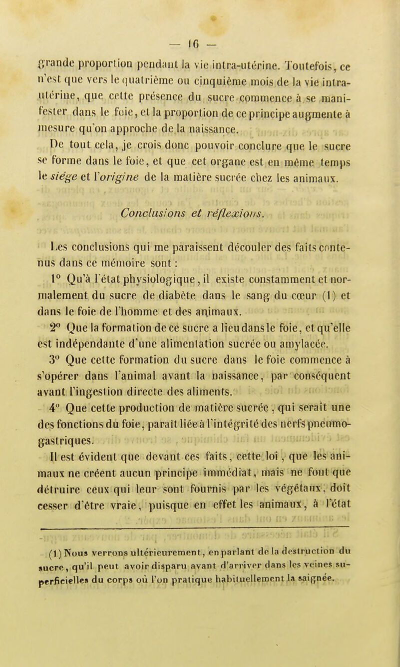 • — 16 - O'rande proportion pcndaul la vie intra-ulcrine. Toiilefois, ce n'est que vers le qualrième ou cinquième mois de la vie intra- ulérine, que celte présence du sucre commence à,se mani- (cster dans le foie, el la proportion de ce principe augmente à mesure qu'on approche de la naissance. De tout cela, je crois donc pouvoir conclure que le sucre se forme dans le foie, et que cet organe est en môme temps le siège et Vorigine de la matière sucrée chez les animaux. Conclusions et réflexions. Les conclusions qui me paraissent découler des faits conte- nus dans ce mémoire sont : V Qu'à l'état physiologique, il existe constamment et nor- malement du sucre de diabète dans le sang du cœur (1) et dans le foie de l'homme et des animaux. 2'' Que la formation de ce sucre a lieu dans le foie, et qu'elle est indépendante d'une alimentation sucrée ou amylacée. 3 Que celte formation du sucre dans le foie commence à .s'opérer dans l'animal avant la naissance, par conséquent avant l'ingeslion directe des aliments. 4 Que cette production de matière sucrée , qui serait une des fonctions du foie, parait liée à l'intégrité des nerfs pneumo- gastriques. Il est évident que devant ces faits, cette loi, que les ani- maux ne créent aucun principe immédiat, mais ne font que détruire ceux qui leur sont fournis par les végétaux, doit cesser d'être vraie, puisque en effet les animaux, à l'état (1)Nous verrons ultérieurement, en parlant de la destruction du sucre, qu'il peut avoir disparu avant d'arriver dans les veines su- perficielle» du corps où l'on pratique ^biluel|emqntjla saignée.