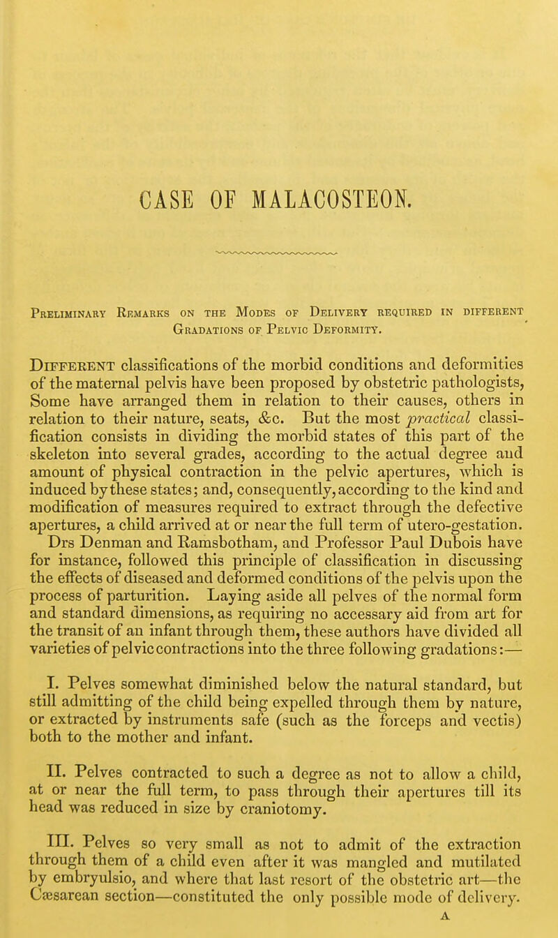 CASE OF MALACOSTEON. Preliminary Remarks on the Modes of Delivery required in different Gradations of. Pelvic Deformity. Different classifications of the morbid conditions and deformities of the maternal pelvis have been proposed by obstetric pathologists, Some have aiTanged them in relation to their causes, others in relation to their nature, seats, &c. But the most practical classi- fication consists in dividing the morbid states of this part of the skeleton into several grades, according to the actual degree and amount of physical contraction in the pelvic apertures, which is induced by these states; and, consequently, according to the kind and modification of measures required to extract through the defective apertures, a child arrived at or near the full term of utero-gestation. Drs Denman and Ramsbotham, and Professor Paul Dubois have for instance, followed this principle of classification in discussing the effects of diseased and deformed conditions of the pelvis upon the process of parturition. Laying aside all pelves of the normal form and standard dimensions, as requiring no accessary aid from art for the transit of an infant through them, these authors have divided all varieties of pelvic contractions into the three following gradations:— I. Pelves somewhat diminished below the natural standard, but still admitting of the child being expelled through them by nature, or extracted by instruments safe (such as the forceps and vectis) both to the mother and infant. II. Pelves contracted to such a degree as not to allow a child, at or near the full term, to pass through their apertures till its head was reduced in size by craniotomy. m. Pelves so very small as not to admit of the extraction through them of a child even after it was mangled and mutilated by embryulsio, and where that last resort of the obstetric art—the Ceesarean section—constituted the only possible mode of delivery. A