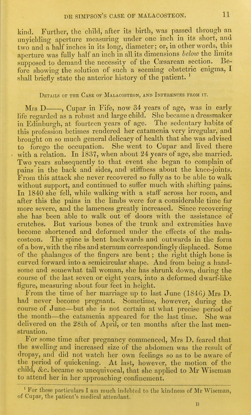 kind. Further, the chihl, after its Wrth, was passed through an unyielding aperture measuring under one inch in its short, and two and a half inches in its long, diameter; or, in other words, this aperture was fully half an inch in all its dimensions beloto the limits supposed to demand the necessity of the Cajsarean section. Be- fore showing the solution of such a seeming obstetric enigma, I shall briefly state the anterior history of the patient. ' Details of the Case ok Malacosteon, and Inferences from it. Mrs D , Cupar in Fife, now 34- years of age, was in early life regarded as a robust and large child. She became a dressmaker in Edinburgh, at fourteen years of age. The sedentary habits of this profession betimes rendered her catamenia very irregular, and brought on so much general delicacy of health that she was advised to forego the occupation. She went to Cupar and lived there with a relation. In 1837, when about 24 years of age, she married. Two years subsequently to that event she began to complain of pains in the back and sides, and stiffness about the knee-joints. From this attack she never I'ccovered so fully as to be able to walk without support, and continued to suffer much with shifting pains. In 1840 she fell, while walking with a staff across her room, and after this the pains in the limbs were for a considerable time far more severe, and the lameness greatly increased. Since recovering she has been able to walk out of doors with the assistance of crutches. But various bones of the trunk and extremities have become shortened and deformed under the effects of the mala- costeon. The spine is bent backwards and outwards in the form of a bow, with the ribs and sternum correspondingly displaced. Some of the phalanges of the fingers are bent; the right thigh bone is curved forward into a semicircular shape. And from being a hand- some and somewhat tall woman, she has shrunk down, during the course of the last seven or eight years, into a deformed dwarf-like figure, measuring about four feet in height. From the time of her marriage up to last June (1846j Mrs D. had never become pregnant. Sometime, however, during the course of June—but she is not certain at what precise period of the month—the catamenia appeared for the last time. She was deUvered on the 28th of April, or ten months after the last men- struation. For some time after pregnancy commenced, Mrs D. feared that the swelling and increased size of the abdomen was the result of dropsy, and did not watch her own feelings so as to be aware of the period of quickening. At last, however, the motion of the child, &c. became so unequivocal, that she applied to Mr Wiseman to attend her in her approaching confinement. ' For these particulars I am much indebted to the kindness of Mv Wiseman, of Cupar, the patient's medical attendant. B