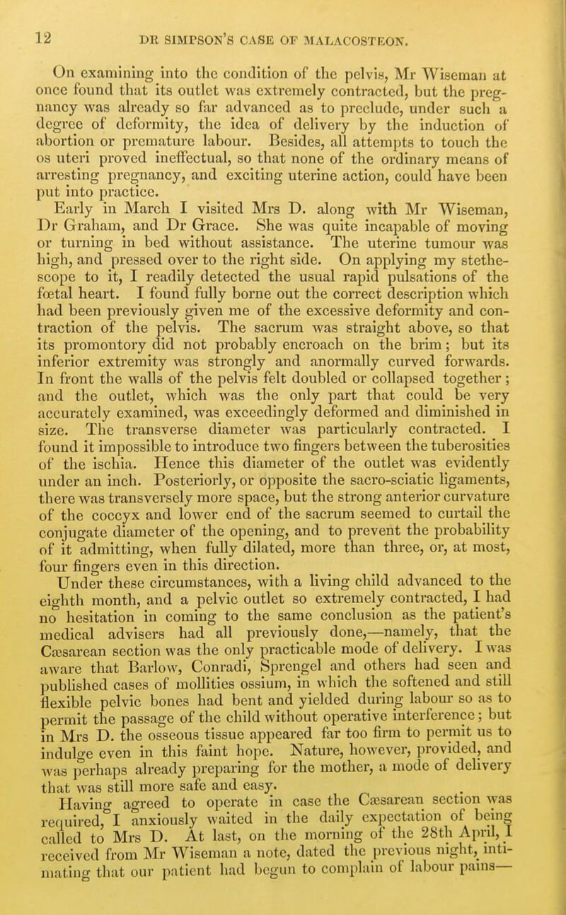 On examining into the condition of the pelvis, Mr Wiseman at once found that its outlet was extremely contracted, but the preg- nancy was already so far advanced as to preclude, under such a degree of deformity, the idea of delivery by the induction of abortion or premature labour. Besides, all attempts to touch the OS uteri proved ineffectual, so that none of the ordinary means of arresting pregnancy, and exciting uterine action, could have been put into practice. Early in March I visited Mrs D. along with Mr Wiseman, Dr Graham, and Dr Grace. She was quite incapable of moving or turning in bed without assistance. The uterine tumour was high, and pressed over to the right side. On applying my stethe- scope to it, I readily detected the usual rapid pulsations of the fo3tal heart. I found fully borne out the correct description which had been previously given me of the excessive deformity and con- traction of the pelvis. The sacrum was straight above, so that its promontory did not probably encroach on the brim; but its inferior extremity was strongly and anormally curved forwards. In front the walls of the pelvis felt doubled or collapsed together; and the outlet, which was the only part that could be very accurately examined, was exceedingly deformed and diminished in size. The transverse diameter was particularly contracted. I found it impossible to introduce two fingers between the tuberosities of the ischia. Hence this diameter of the outlet was evidently under an inch. Posteriorly, or opposite the sacro-sciatic ligaments, there was transversely more space, but the strong anterior curvature of the coccyx and lower end of the sacrum seemed to curtail the conjugate diameter of the opening, and to prevent the probability of it admitting, when fully dilated, more than three, or, at most, four fingers even in this direction. Under these circumstances, with a living child advanced to the eighth month, and a pelvic outlet so extremely contracted, I had no hesitation in coming to the same conclusion as the patient's medical advisers had all previously done,—namely, that the Ca^sarean section was the only practicable mode of delivery. I was aware that Barlow, Conradi, Sprengel and others had seen and published cases of moUities ossium, in which the softened and still flexible pelvic bones had bent and yielded during labour so as to permit the passage of the child without operative interference; but in Mrs D. the osseous tissue appeared far too firm to permit us to indulge even in this faint hope. Nature, however, provided, and was perhaps already preparing for the mother, a mode of delivery that was still more safe and easy. Ilavin agreed to operate in case the Cesarean section Avas required,*^! anxiously waited in the daily expectation of being called to Mrs D. At last, on the morning of the 28th April, I received from Mr Wiseman a note, dated the previous night, inti- mating that our patient had begun to complain of labour pains—