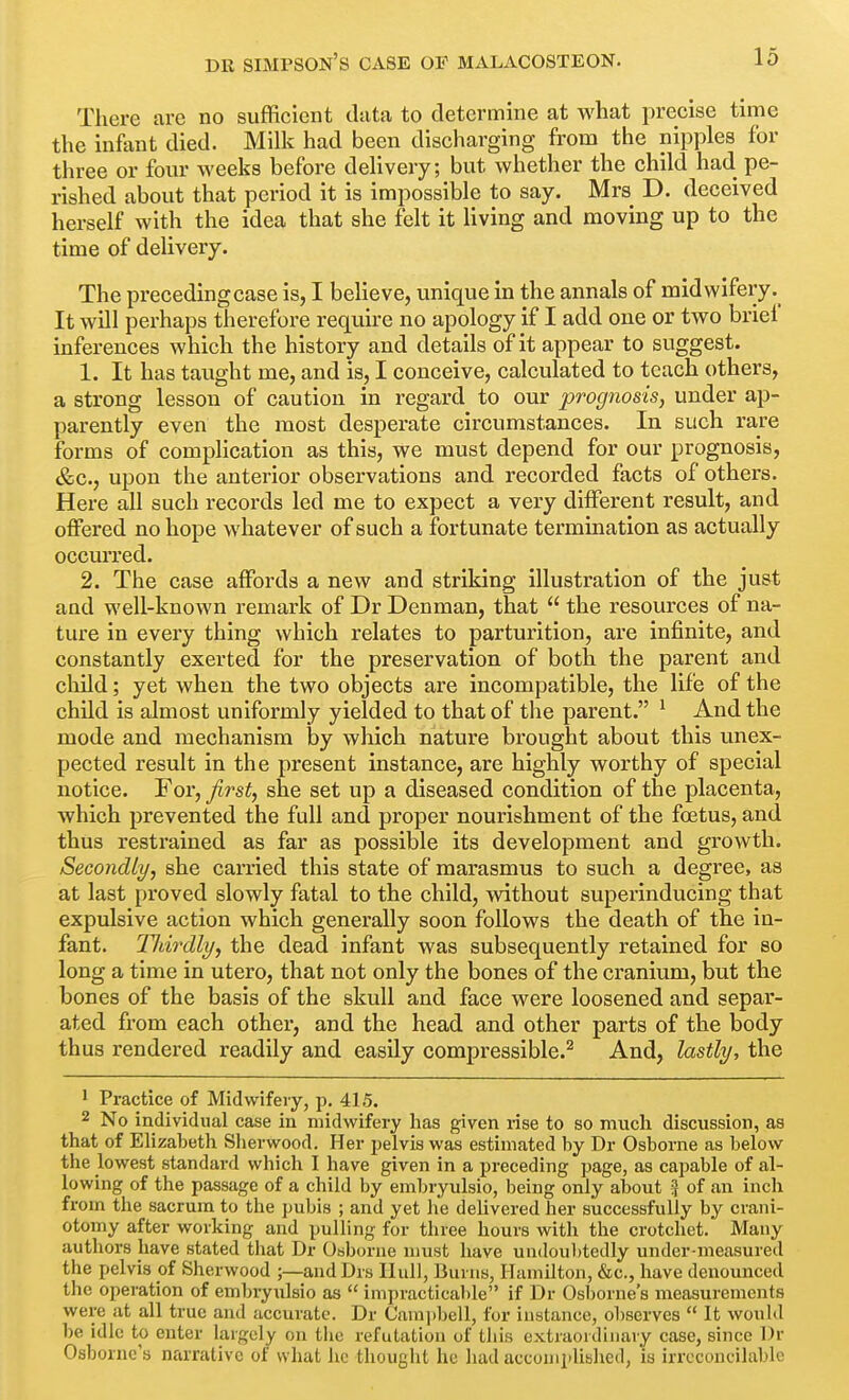 There are no sufficient data to determine at what precise time the infant died. Milk had been discharging from the nipples for three or four weeks before delivery; but whether the child had pe- rished about that period it is impossible to say. Mrs D. deceived herself with the idea that she felt it living and moving up to the time of delivery. The precedingcase is, I believe, unique in the annals of midwifery It will perhaps therefore require no apology if I add one or two brief inferences which the history and details of it appear to suggest. 1. It has taught me, and is, I conceive, calculated to teach others, a strong lesson of caution in regard to our prognosis, under ap- parently even the most desperate circumstances. In such rare forms of complication as this, we must depend for our prognosis, &c., upon the anterior observations and recorded facts of others. Here all such records led me to expect a very different result, and offered no hope whatever of such a fortunate termination as actually occurred. 2. The case affords a new and striking illustration of the just and well-known remark of Dr Denman, that  the resources of na- ture in every thing which relates to parturition, are infinite, and constantly exerted for the preservation, of both the parent and child; yet when the two objects are incompatible, the life of the child is almost uniformly yielded to that of the parent. ^ And the mode and mechanism by which nature brought about this unex- pected result in the present instance, are highly worthy of special notice. For, first, she set up a diseased condition of the placenta, which prevented the full and proper nourishment of the foetus, and thus restrained as far as possible its development and growth. Secondly, she carried this state of marasmus to such a degree, as at last proved slowly fatal to the child, without superinducing that expulsive action which generally soon follows the death of the in- fant. Tliirdly, the dead infant was subsequently retained for so long a time in utero, that not only the bones of the cranium, but the bones of the basis of the skull and face were loosened and separ- ated from each other, and the head and other parts of the body thus rendered readily and easily compressible.^ And, lastly, the 1 Practice of Midwifery, p. 415. 2 No individual case in midwifery has given rise to so much discussion, as that of Elizabeth Sherwood. Her pelvis was estimated by Dr Osborne as below the lowest standard which I have given in a preceding page, as capable of al- lowing of the passage of a child by embryulsio, being only about i} of an inch from the sacrum to the pubis ; and yet he delivered her successfully by crani- otomy after working and pulling for three hours with the crotchet. Many authors have stated that Dr Osborne must have undoubtedly under-measured the pelvis of Sherwood ;—and Drs Hull, Burns, Hamilton, &c., have denounced the operation of embryulsio as  impracticable if Dr Osborne's measurements were at all true and accurate. Dr Campbell, for instance, observes  It would be idle to enter largely on the refutation of tliis extraordinaiy case, since Dr Osborne's narrative of what he thought he had accoiiiplibhed, is irreconcilable