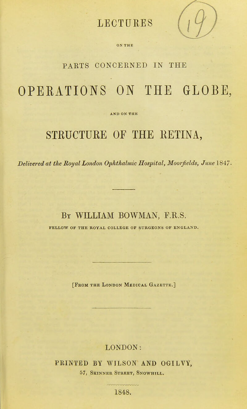 LECTURES ON THE PAETS CONCERNED IN THE OPERATIONS ON THE GLOBE, AND ON THE STRUCTURE OF THE RETINA, Delivered at the Royal London Ophthahnic Hospital, Moorjields, June 1847. By WILLIAM BOWMAN, F.R.S. FELLOW OF THE ROYAL COLLEGE OF SURGEONS OF ENGLAND. [From the London Medical Gazette.] LONDON: PRINTED BY WILSON AND OGILVY, 57, Skinner Street, Snowhill, 1848.