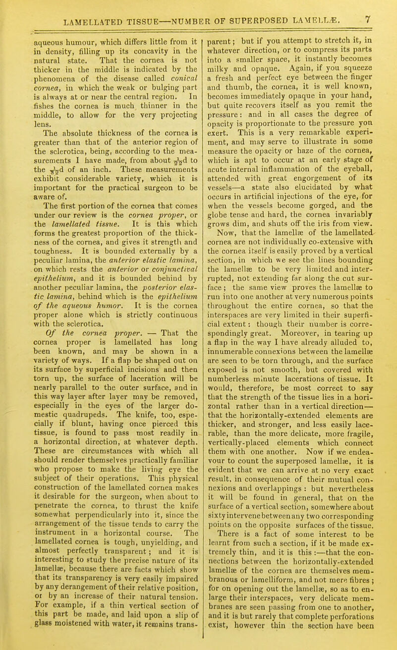 aqueous humour, which differs little from it in density, filling up its concavity in the natural state. That the cornea is not thicker in the middle is indicated by the phenomena of the disease called conical cornea, in which the weak or bulging part is always at or near the central region. In fishes the cornea is much thinner in the middle, to allow for the very projecting lens. The absolute thickness of the cornea is greater than that of the anterior region of the sclerotica, being, according to the mea- surements 1 have made, from about T^d to the 5^d of an inch. These measurements exhibit considerable variety, which it is important for the practical surgeon to be aware of. The first portion of the cornea that comes under our review is the cornea proper, or the lamellated tissue. It is this which forms the greatest proportion of the thick- ness of the cornea, and gives it strength and toughness. It is bounded externally by a peculiar lamina, the anterior elastic lamina, on which rests the anterior or conjunctival epithelium, and it is bounded behind by another peculiar lamina, the posterior elas- tic lamina, behind which is the epithelium of the aqueous humor. It is the cornea proper alone which is strictly continuous with the sclerotica. Of the cornea proper. — That the cornea proper is lamellated has long been known, and may be shown in a variety of ways. If a flap be shaped out on its surface by superficial incisions and then torn up, the surface of laceration will be nearly parallel to the outer surface, and in this way layer after layer may be removed, especially in the eyes of the larger do- mestic quadrupeds. The knife, too, espe- cially if blunt, having once pierced this tissue, is found to pass most readily in a horizontal direction, at whatever depth. These are circumstances with which all should render themselves practically familiar who propose to make the living eye the subject of their operations. This physical construction of the lamellated cornea makes it desirable for the surgeon, when about to penetrate the cornea, to thrust the knife somewhat perpendicularly into it, since the arrangement of the tissue tends to carry the instrument in a horizontal course. The lamellated cornea is tough, unyielding, and almost perfectly transparent; and it is interesting to study the precise nature of its lamellse, because there are facts which show that its transparency is very easily impaired by any derangement of their relative position, 01 by an increase of their natural tension. For example, if a thin vertical section of this part be made, and laid upon a slip of glass moistened with water, it remains trans- parent ; but if you attempt to stretch it, in whatever direction, or to compress its parts into a smaller space, it instantly becomes milky and opaque. Again, if you squeeze a fresh and perfect eye between the finger and thumb, the cornea, it is well known, becomes immediately opaque in your hand, but quite recovers itself as you remit the pressure: and in all cases the degree of opacity is proportionate to the pressure yon exert. This is a very remarkable experi- ment, and may serve to illustrate in some measure the opacity or haze of the cornea, which is apt to occur at an early stage of acute internal inflammation of the eyeball, attended with great engorgement of its vessels—a state also elucidated by what occurs in artificial injections of the eye, for when the vessels become gorged, and the globe tense and hard, the cornea invariably grows dim, and shuts off the iris from view. Now, that the lamellae of the lamellated cornea are not individually co-extensive with the cornea itself is easily proved by a vertical section, in which we see the lines bounding the lamellse to be very limited and inter- rupted, not extending far along the cut sur- face ; the same view proves the lamellae to run into one another at very numerous points throughout the entire cornea, so that the interspaces are very limited in their superfi- cial extent; though their number is corre- spondingly great. Moreover, in tearing up a flap in the way I have already alluded to, innumerable connexions between the lamellse are seen to be torn through, and the surface exposed is not smooth, but covered with numberless minute lacerations of tissue. It would, therefore, be most correct to say that the strength of the tissue lies in a hori- zontal rather than in a vertical direction— that the horizontally-extended elements are thicker, and stronger, and less easily lace- rable, than the more delicate, more fragile, vertically-placed elements which connect them with one another. Now if we endea- vour to count the superposed lamellse, it is evident that we can arrive at no very exact result, in consequence of their mutual con- nexions and overlappings : but nevertheless it will be found in general, that on the surface of a vertical section, somewhere about sixtyintervenebetweenany two corresponding points on the opposite surfaces of the tissue. There is a fact of some interest to be lenrnt from such a section, if it be made ex- tremely thin, and it is this :—that the con- nections between the horizontally-extended lamellse of the cornea are themselves mem- branous or lamelliform, and not mere fibres ; for on opening out the lamellse, so as to en- large their interspaces, very delicate mem- branes are seen jiassing from one to another, and it is but rarely that complete perforations exist, however thin the section have been