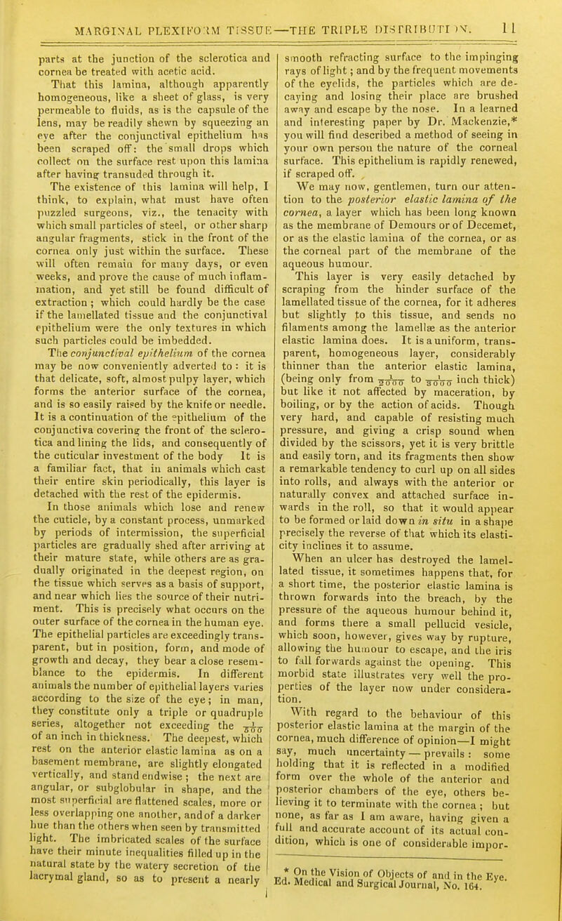 parts at the junction of the sclerotica and cornea be treated with acetic acid. Tliat this lamina, although apparently homogeneous, like a sheet of glass, is very permeable to fluids, as is the capsule of the lens, may be readily shewn by squeezing an eye after the conjunctival epithelium h-is been scraped off: the small drops which collect on the surface rest upon this lamina after having transuded through it. The existence of this lamina will help, I think, to explain, what must have often puzzled surgeons, viz., the tenacity with which small particles of steel, or other sharp angular fragments, stick in the front of the cornea only just within the surface. These will often remain for many days, or even weeks, and prove the cause of much inflam- mation, and yet still be found difficult of extraction ; which could hardly be the case if the lamellated tissue and the conjunctival epithelium were the only textures in which such particles could be imbedded. The conjunctival epithelium of the cornea may be now conveniently adverted to : it is that delicate, soft, almost pulpy layer, which forms the anterior surface of the cornea, and is so easily raised by the knife or needle. It is a continuation of the epithelium of the conjunctiva covering the front of the sclero- tica and lining the lids, and consequently of the cuticular investment of the body It is a familiar fact, that in animals which cast their entire skin periodically, this layer is detached with the rest of the epidermis. In those animals which lose and renew the cuticle, by a constant process, unmarked by periods of intermission, the superficial )>articles are gradually shed after arriving at their mature state, while others are as gra- dually originated in the deepest region, on the tissue which serves as a basis of support, and near which lies the source of their nutri- ment. This is precisely what occurs on the outer surface of the cornea in the human eye. The epithelial particles are exceedingly trans- parent, but in position, form, and mode of growth and decay, they bear a close resem- blance to the epidermis. In different animals the number of epithelial layers varies according to the size of the eye; in man, they constitute only a triple or quadruple series, altogether not exceeding the -gi;^ of an inch in thickness. The deepest, which rest on the anterior elastic lamina as on a : basement membrane, are slightly elongated | vertically, and stand endwise ; the next are j angular, or subglobular in shape, and the ' most superficial are flattened scales, more or I less overlapping one another, and of a darker ' hue than the others when seen by transmitted ' light. The imbricated scales of the surface have their minute inequalities filled up in the natural state by the watery secretion of the lacrymal gland, so as to present a nearly smooth refracting surface to the impinging rays of light; and by the frequent movements of the eyelids, the particles which are de- caying and losing their place are brushed away and escape by the nose. In a learned and interesting paper by Dr. Mackenzie,* you will find described a method of seeing in your own person the nature of the corneal surface. This epithelium is rapidly renewed, if scraped off. We may now, gentlemen, turn our atten- tion to the posterior elastic lamina of the cornea, a layer which has been long known as the membrane of Demours or of Decemet, or as the elastic lamina of the cornea, or as the corneal part of the membrane of the aqueous humour. This layer is very easily detached by scraping from the hinder surface of the lamellated tissue of the cornea, for it adheres but slightly fo this tissue, and sends no filaments among the lamellse as the anterior elastic lamina does. It is a uniform, trans- parent, homogeneous layer, considerably thinner than the anterior elastic lamina, (being only from ^J,^ to inch thick) but like it not affected by maceration, by boiling, or by the action of acids. Though very hard, and capable of resisting much pressure, and giving a crisp sound when divided by the scissors, yet it is very brittle and easily torn, and its fragments then show a remarkable tendency to curl up on all sides into rolls, and always with the anterior or naturally convex and attached surface in- wards in the roll, so that it would appear to be formed or laid down in situ in ashajie precisely the reverse of that which its elasti- city inclines it to assume. When an ulcer has destroyed the lamel- lated tissue, it sometimes happens that, for a short time, the posterior elastic lamina is thrown forwards into the breach, by the pressure of the aqueous humour behind it, and forms there a small pellucid vesicle, which soon, however, gives way by rupture, allowing the humour to escape, and the iris to fall forwards against the opening. This morbid state illustrates very well the pro- perties of the layer now under considera- tion. With regard to the behaviour of this posterior elastic lamina at the margin of the cornea, much difference of opinion—I might say, much uncertainty — prevails : some holding that it is reflected in a modified form over the whole of the anterior and posterior chambers of the eye, others be- lieving it to terminate with the cornea ; but none, as far as I am aware, having given a full and accurate account of its actual con- dition, which is one of considerable impor- WH* m ^v^ .Vision of Objects of and in the Eye. Ed. Medical and SurgicalJournal, No. 164.