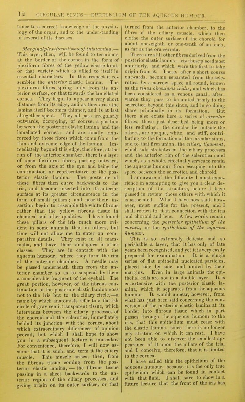 tance to a correct knowledge of the physio- logy of the organ, and to the understanding of several of its diseases. Marginalplexi/ormtissueofthislarnina.— This layer, then, will be found to terminate at the border of the cornea in the form of plexiform fibres of the yellow ehstie kind, or that variety which is allied to itself in essential characters. In this respect it re- sembles the anterior elastic lamina. The plexiform fibres spring only from its an- terior surface, or that towards the lamellated cornea. They begin to appear a very short distance from its edge, and as they arise the lamina itself becomes thinner, and is at last altogether spent. They all pass irregularly outwards, occupying, of course, a position between the posterior elastic lamina and the lamellated cornea; and are finally rein- forced by those fibres which come from the thin and extreme edge of the lamina. Im- mediately beyond this edge, therefore, at the rim of the anterior chamber, there is a layer of open fiexiform fibres, passing outward, or from the axis of the eye, and being the continuation or representative of the pos- terior elastic lamina. The posterior of these fibres then curve backwards to ihe iris, and become inserted into its anterior surface at its greater circumerence in the form of small pillars ; and near their in- sertion begin to resemble the white fibrous rather than the yellow fibrous tissue in chemical and other qualities. I have found these pillars of the iris much more evi- dent in some animals than in others, but time will not allow me to enter on com- parative details. They exist in all mam- malia, and have their analogues in other classes. They are in contact with the aqueous humour, where they form the rim of the anterior chamber. A needle may be passed underneath them from the an- terior chamber so as to suspend by them a considerable fragment of the eyeball. The great portion, however, of the fibrous con- tinuation of the posterior elastic lamiiia goes not to the iris but to the ciliary circle,—a name by which anatomists refer to a flattish circle of gray semi-transparent tissue, which intervenes between the ciliary processes of the choroid and the sclerotica, immediately behind its junction with the cornea, about which extraordinary differences of opinion prevail, but which I shall hope to show you in a subsequent lecture is muscular. For convenience, therefore, I will now as- sume that it is such, and term it the ciliary muscle. This muscle arises, then, from the fibrous tissue coming from the pos- terior elastic lamina, — the fibrous tissue passing in a sheet backwards to the an- terior region of the ciliary processes, and giving origin on its outer surface, or that turned from the anterior chamber, to the fibres of the ciliary muscle, which then clothe the outer surface of the choroid for about one-eighth or one-tenth of an inch, as far as the ora serrata. There are still other fibres derived from the ' posteriorelasticlaminu—viz thoseplaccdmost anteriorly, and which were the first to take origin from it. These, after a short course outwards, become separated from the scle- rotica by a narrow space all round, known as the sinus circularis iridis, and which has been considered as a venous canal; after- wards they pass to be united firmly to the sclerotica beyond this sinus, and in so doing share principally in its formation. But there also exists here a series of circular fibres, those j'lst described being more or less radiating ; the circular lie outside the others, are opaque, white, and stiff, contri- buting to the formation of the circular sinus, and to that firm union, the ciliary ligament, which subsists between the ciliary processes and the anterior rim of the sclerotica : and which, as a whole, effectually serves to retain the aqueous humour from escaping into the space between the sclerotica and choroid. I am aware of the difliculty I must expe- rience in attempting to give you a clear de- scription of this structure, before I have passed in review those others with which it is associated. What I have now said, how- ever, must suffice for the present, and I shall return to it in connection with the iris and choroid and lens. A few words remain concerning the posterior epitfielium of Ihe cornea, or the epithelium of the aqueous humour. This is so extremely delicate and so perishable a layer, that it has only of late years been recognised, and yet it is very easily prepared for examination. It is a single series of flat epithelial nucleated particles, placed side by side, and united by their margins. Even in large animals the epi- thelial cells are not in a double layer. It is co-extensive with tiie posterior elastic la- mina, which it separates from the aqueous humour. It would appear, however, from what has just baen said concerning the con- version of the posterior elastic lamina at its border into fibrous tissue which in part passes through the aqueous humour to the iris, that this epithelium must cease with the elastic lamina, since there is no longer any stratum on which it can rest. I have not been able to discover the smallest ap- pearance of it upon the pillars of the iris, and I conceive, therefore, that it is limited to the cornea. I have called this the epithelium of the aqueous humour, because it is the only true epithelium which can be found in contact with that fluid. 1 shall have to show in a future lecture that the front of the iris has