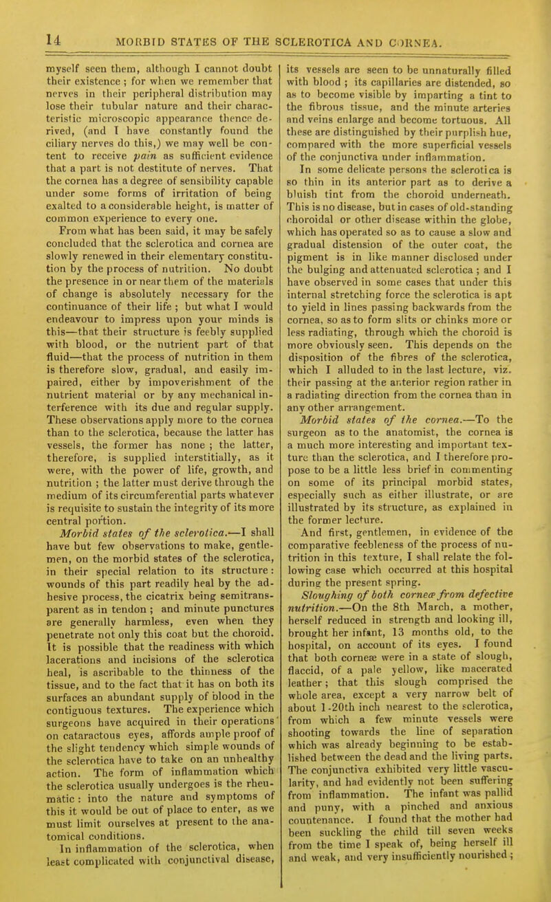 MOUBIU STATES OF THE SCLEROTICA ASU CORNEA. myself seen them, although I cannot doubt their existence ; for wlien we remember that nerves in their peripheral distribution may lose their tubular nature and their charac- teristic microscopic appearance thence de- rived, (and T have constantly found the ciliary nerves do this,) we may well be con- tent to receive pain as sufficient evidence that a part is not destitute of nerves. That the cornea has a degree of sensibility capable under some forms of irritation of being exalted to a considerable height, is matter of common experience to every one. From what has been said, it may be safely concluded that the sclerotica and cornea are slowly renewed in their elementary constitu- tion by the process of nutrition. No doubt the presence in or near them of the materials of change is absolutely necessary for the continuance of their life ; but what I would endeavour to impress upon your minds is this—that their structure is feebly supplied with blood, or the nutrient part of that fluid—that the process of nutrition in them is therefore slow, gradual, and easily im- paired, either by impoverishment of the nutrient material or by any mechanical in- terference with its due and regular supply. These observations apply more to the cornea than to the sclerotica, because the latter has vessels, the former has none ; the latter, therefore, is supplied interstitially, as it were, with the power of life, growth, and nutrition ; the latter must derive through the medium of its circumferential parts whatever is requisite to sustain the integrity of its more central portion. Morbid states of the sclerotica.—I shall have but few observations to make, gentle- men, on the morbid states of the sclerotica, in their special relation to its structure: wounds of this part readily heal by the ad- hesive process, the cicatrix being semitrans- parent as in tendon ; and minute punctures are generally harmless, even when they penetrate not only this coat but the choroid. It is possible that the readiness with which lacerations and incisions of the sclerotica heal, is ascribable to the thinness of the tissue, and to the fact that it has on both its surfaces an abundant supply of blood in the contiguous textures. The experience which surgeons have acquired in their operations on cataractous eyes, affords ample proof of the slight tendency which simple wounds of the sclerotica have to take on an unhealthy action. The form of inflammation which the sclerotica usually undergoes is the rheu- matic : into the nature and symptoms of this it would be out of place to enter, as we must limit ourselves at present to the ana- tomical conditions. In inflammation of the sclerotica, when least complicated with conjunctival disease, its vessels are seen to be unnaturally filled with blood ; its capillaries are distended, so as to become visible by imparting a tint to the fibrous tissue, and the minute arteries and veins enlarge and become tortuous. All these are distinguished by their purplish hue, compared with the more superficial vessels of the conjunctiva under inflammation. In some delicate persons the sclerotica is so thin in its anterior part as to derive a bluish tint from the choroid underneath. This is no disease, but in cases of old-standing choroidal or other disease within the globe, which has operated so as to cause a slow and gradual distension of the outer coat, the pigment is in like manner disclosed under the bulging and attenuated sclerotica ; and I have observed in some cases that under this internal stretching force the sclerotica is apt to yield in lines passing backwards from the cornea, so as to form slits or chinks more or less radiating, through which the choroid is more obviously seen. This depends on the disposition of the fibres of the sclerotica, which I alluded to in the last lecture, viz. their passing at the anterior region rather in a radiating direction from the cornea than in any other arrangement. Morbid states of the cornea.—To the surgeon as to the anatomist, the cornea is a much more interesting and important tex- ture than the sclerotica, and I therefore pro- pose to be a little less brief in commenting on some of its principal morbid states, especially such as either illustrate, or are illustrated by its structure, as explained in the former lecture. And first, gentlemen, in evidence of the comparative feebleness of the process of nu- trition in this texture, I shall relate the fol- lowing case which occurred at this hospital during the present spring. Sloughing of both cornece from defective nutrition.—On the 8th March, a mother, herself reduced in strength and looking ill, brought her infant, 13 months old, to the hospital, on account of its eyes. I found that both cornea; were in a state of slough, flaccid, of a pale yellow, like macerated leather; that this slough comprised the whole area, except a very narrow belt of about 1.20th inch nearest to the sclerotica, from which a few minute vessels were shooting towards the line of separation which was already beginning to be estab- lished between the dead and the living parts. TTie conjunctiva exhibited very little vascu- larity, and had evidently not been suffering from inflammation. The infant was pallid and puny, with a pinched and anxious countenance. I found that the mother had been suckling the child till seven weeks from the time I speak of, being herself ill and weak, and very insufficiently nourished ;