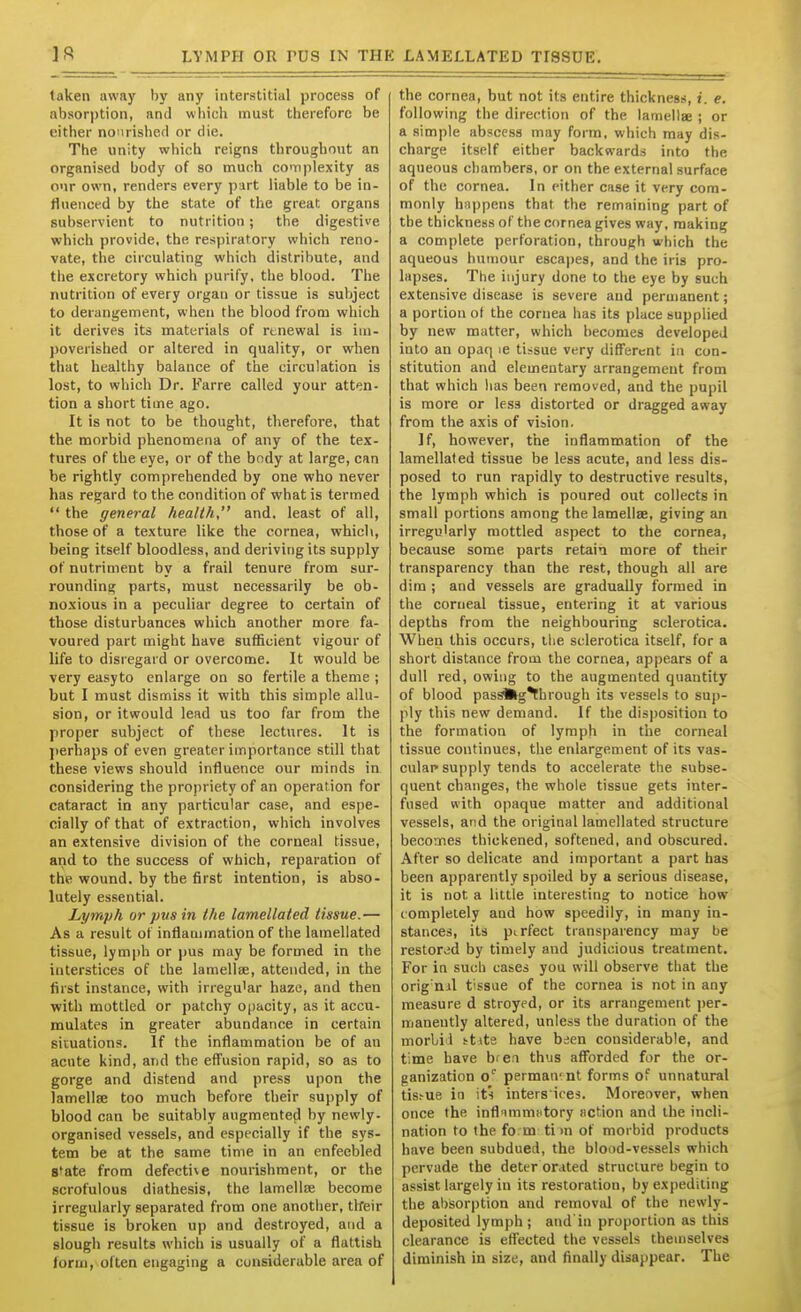 1ft LYMPfl OR rUS IN THK LAMELLATED TISSUE. taken away by any interstitial process of absorption, and which must therefore be either nourished or die. The unity which reigns throughout an organised body of so much complexity as our own, renders every part liable to be in- fluenced by the state of the great organs subservient to nutrition; the digestive which provide, the respiratory which reno- vate, the circulating which distribute, and the excretory which purify, the blood. The nutrition of every organ or tissue is subject to derangement, when the blood from which it derives its materials of renewal is im- poverished or altered in quality, or when that healthy balance of the circulation is lost, to which Dr. Farre called your atten- tion a short time ago. It is not to be thought, therefore, that the morbid phenomena of any of the tex- tures of the eye, or of the body at large, can be rightly comprehended by one who never has regard to the condition of what is termed  the general health, and, least of all, those of a texture like the cornea, which, being itself bloodless, and deriving its supply of nutriment by a frail tenure from sur- roundina; parts, must necessarily be ob- noxious in a peculiar degree to certain of those disturbances which another more fa- voured part might have sufficient vigour of life to disregard or overcome. It would be very easyto enlarge on so fertile a theme ; but I must dismiss it with this simple allu- sion, or itwould lead us too far from the proper subject of these lectures. It is jierhaps of even greater importance still that these views should influence our minds in considering the propriety of an operation for cataract in any particular case, and espe- cially of that of extraction, which involves an extensive division of the corneal tissue, and to the success of which, reparation of the wound, by the first intention, is abso- lutely essential. Lymph or pus in the lamellated tissue.— As a result of inflammation of the lamellated tissue, lymph or ))us may be formed in the interstices of the lamellae, attended, in the first instance, with irregu'ar haze, and then with mottled or patchy opacity, as it accu- mulates in greater abundance in certain situations. If the inflammation be of an acute kind, and the effusion rapid, so as to gorge and distend and press upon the lamellae too much before their supply of blood can be suitably augmented by newly- organised vessels, and especially if the sys- tem be at the same time in an enfeebled S'ate from defective nourishment, or the scrofulous diathesis, the lamellre become irregularly separated from one another, tlfeir tissue is broken up and destroyed, and a slough results which is usually of a flattish form, often engaging a considerable area of the cornea, but not its entire thickness, f. e. following the direction of the lamellae ; or a simple abscess may form, which may dis- charge itself either backwards into the aqueous chambers, or on the external surface of the cornea. In either case it very com- monly happens that the remaining part of the thickness of the cornea gives way, making a complete perforation, through which the aqueous humour escapes, and the iris pro- lapses. The injury done to the eye by such extensive disease is severe and permanent; a portion of the cornea has its place supplied by new matter, which becomes developed into an opaq le tissue very different in con- stitution and elementary arrangement from that which lias been removed, and the pupil is more or less distorted or dragged away from the axis of vision. If, however, the inflammation of the lamellated tissue be less acute, and less dis- posed to run rapidly to destructive results, the lymph which is poured out collects in small portions among the lamellee, giving an irregularly mottled aspect to the cornea, because some parts retain more of their transparency than the rest, though all are dim ; and vessels are gradually formed in the corneal tissue, entering it at various depths from the neighbouring sclerotica. When this occurs, the sclerotica itself, for a short distance from the cornea, appears of a dull red, owing to the augmented quantity of blood pas^g^brough its vessels to sup- ply this new demand. If the disposition to the formation of lymph in the corneal tissue continues, the enlargement of its vas- cular supply tends to accelerate the subse- quent changes, the whole tissue gets inter- fused with opaque matter and additional vessels, and the original lamellated structure becomes thickened, softened, and obscured. After so delicate and important a part has been apparently spoiled by a serious disease, it is not a little interesting to notice how completely and how speedily, in many in- stances, its perfect transparency may be restored by timely and judicious treatment. For in such cases you will observe that the orig'nil tissue of the cornea is not in any measure d stroyed, or its arrangement j)er- maneutly altered, unless the duration of the morbi'l i-tite have been considerable, and time have bfcn thus aflbrded for the or- ganization o' permanent forms of unnatural tisfue in its inters'ires. Moreover, when once the inflummntory action and the incli- nation to the fo.m tim of morbid products have been subdued, the blood-vessels which pervade the deter orated structure begin to assist largely in its restoration, by expediting the abisorption and removal of the newly- deposited lymph; and'iu proportion as this clearance is effected the vessels themselves diminish in size, and finally disappear. The