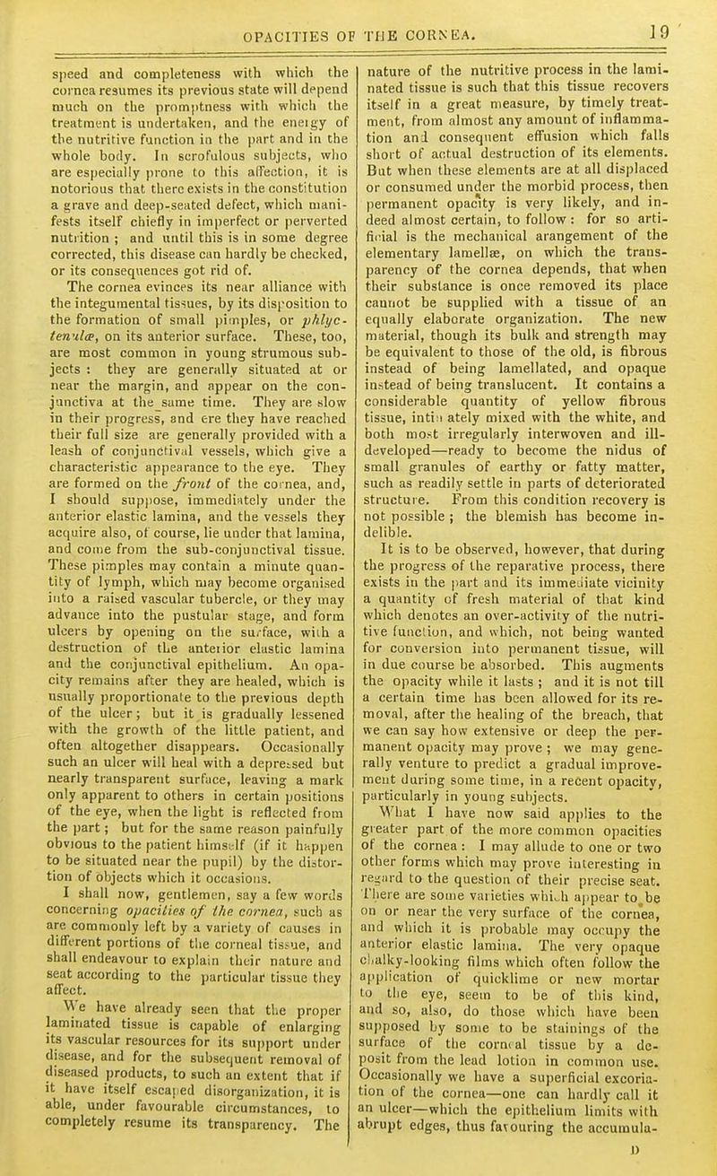OPACITIES OF TIJE CORNEA. speed and completeness with which the cornea resumes its previous state will depend munh on the promptness with which the treatment is undertaken, and the eneigy of the nutritive function in the part and in the whole body. In scrofulous subjects, wl)0 are especially prone to this alfeotion, it is notorious that there exists in the constitution a grave and deep-seated defect, which mani- fests itself chiefly in imperfect or perverted nutrition ; and until this is in some degree corrected, this disease can hardly be checked, or its consequences got rid of. The cornea evinces its near alliance with the integumental tissues, by its dlsi'osition to the formation of small pimples, or yhlyc- ten'il<p, on its anterior surface. These, too, are most common in young strumous sub- jects : they are generally situated at or near the margin, and appear on the con- junctiva at the same time. They are slow in their progress, and ere they have reached their full size are generally provided with a leash of conjunctival vessels, which give a characteristic appearance to the eye. They are formed on the front of the coi nea, and, I should suppose, immedintely under the anterior elastic lamina, and the vessels they acquire also, of course, lie under that lamina, and conie from the sub-conjunctival tissue. These pimples may contain a minute quan- tity of lymph, which may become organised into a raised vascular tubercle, or they may advance into the pustular stage, and form ulcers by opening on the surface, wiih a destruction of the anteiior elastic lamina and the conjunctival epithelium. An opa- city remains after they are healed, which is usually proportionate to the previous depth of the ulcer; but it is gradually lessened with the growth of the little patient, and often altogether disappears. Occasionally such an ulcer will heal with a depretsed but nearly transparent surface, leaving a mark only apparent to others in certain positions of the eye, when the light is reflected from the part; but for the same reason painfully obvious to the patient hirasi-lf (if it happen to be situated near the pupil) by the distor- tion of objects which it occasions. I shall now, gentlemen, say a few words concerning opaciiies of ihc cornea, such as are commonly left by a variety of causes in dilFi-rent portions of the corneal tissue, and shall endeavour to explain their nature and seat according to the particular tissue they affect. We have already seen that the proper laminated tissue is capable of enlarging its vascular resources for its sujjport under disease, and for the subsequent removal of diseased products, to such an extent that if it have itself esca|;ed disorganization, it is able, under favourable circumstances, to completely resume its transparency. The nature of the nutritive process in the lami- nated tissue is such that this tissue recovers itself in a great measure, by timely treat- ment, from almost any amount of inflamma- tion and consequent effusion which falls short of actual destruction of its elements. But when these elements are at all displaced or consumed under the morbid process, then permanent opacity is very likely, and in- deed almost certain, to follow: for so arti- fiiual is the mechanical arangement of the elementary lamellae, on which the trans- parency of the cornea depends, that when their substance is once removed its place cannot be supplied with a tissue of an equally elaborate organization. The new material, though its bulk and strength may be equivalent to those of the old, is fibrous Instead of being lamellated, and opaque instead of being translucent. It contains a considerable quantity of yellow fibrous tissue, intiii ately mixed with the white, and both most irregularly interwoven and ill- developed—ready to become the nidus of small granules of earthy or fatty matter, such as readily settle in parts of deteriorated structure. From this condition recovery is not possible ; the blemish has become in- delible. It is to be observed, however, that during the progress of the reparative process, there exists in the part and its immeciiate vicinity a quantity of fresh material of that kind which denotes an over-activiiy of the nutri- tive function, and which, not being wanted for conversion into permanent tissue, will in due course be absorbed. This augments the opacity while it lasts ; and it is not till a certain time has been allowed for its re- moval, after the healing of the breach, that we can say how extensive or deep the per- manent opacity may prove ; we may gene- rally venture to predict a gradual improve- ment during some time, in a recent opacity, particularly in young sul)jects. MHiat I have now said applies to the greater part of the more common opacities of the cornea : I may allude to one or two other forms which may prove interesting in rei^iird to the question of their precise seat. There are some varieties whi.h appear to__be on or near the very surface of the cornea, and which it is probable may occupy the anterior elastic lamina. The very opaque clialky-looking films which often follow the application of quicklime or new mortar to the eye, seem to be of this kind, and so, also, do those which have been supposed by some to be stainings of the surface of the corneal tissue by a de- posit from the lead lotion in common use. Occasionally we have a sujierficial excoria- tion of the cornea—one can hardly call it an ulcer—which the epithelium limits with abrupt edges, thus favouring the accumula-