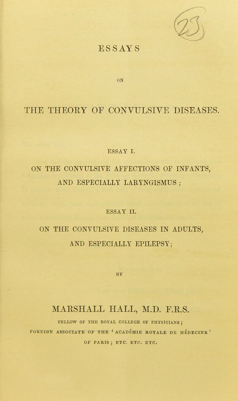 ESSAYS ON THE THEORY OF CONVULSIVE DISEASES. ESSAY I. ON THE CONVULSIVE AFFECTIONS OF INFANTS, AND ESPECIALLY LARYNGISMUS ; ESSAY II. ON THE CONVULSIVE DISEASES IN ADULTS, AND ESPECIALLY EPILEPSY; BY MARSHALL HALL, M.D. F.R.S. FELLOW OF THE HOYAL COLLEGE OF PHYSICIANS ; FOREIQN ASSOCIATE OF THE ' ACADEMIE KOYALE DE MEDECINK ' OF PARIS ; ETC. ETC. ETC.