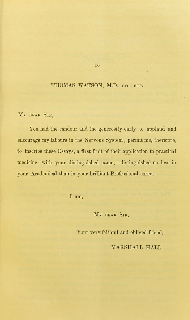 TO THOMAS WATSON, M.D. etc. etc. Mt dear Sib, You had the candour and the generosity early to applaud and encourage my labours in the Nervous System ; permit me, therefore, to inscribe these Essays, a first fruit of their application to practical medicine, with your distinguished name,—distinguished no less in your Academical than in your brilliant Professional career. I am, Mt dear Sir, Your very faithful and obliged friend, MARSHALL HALL.