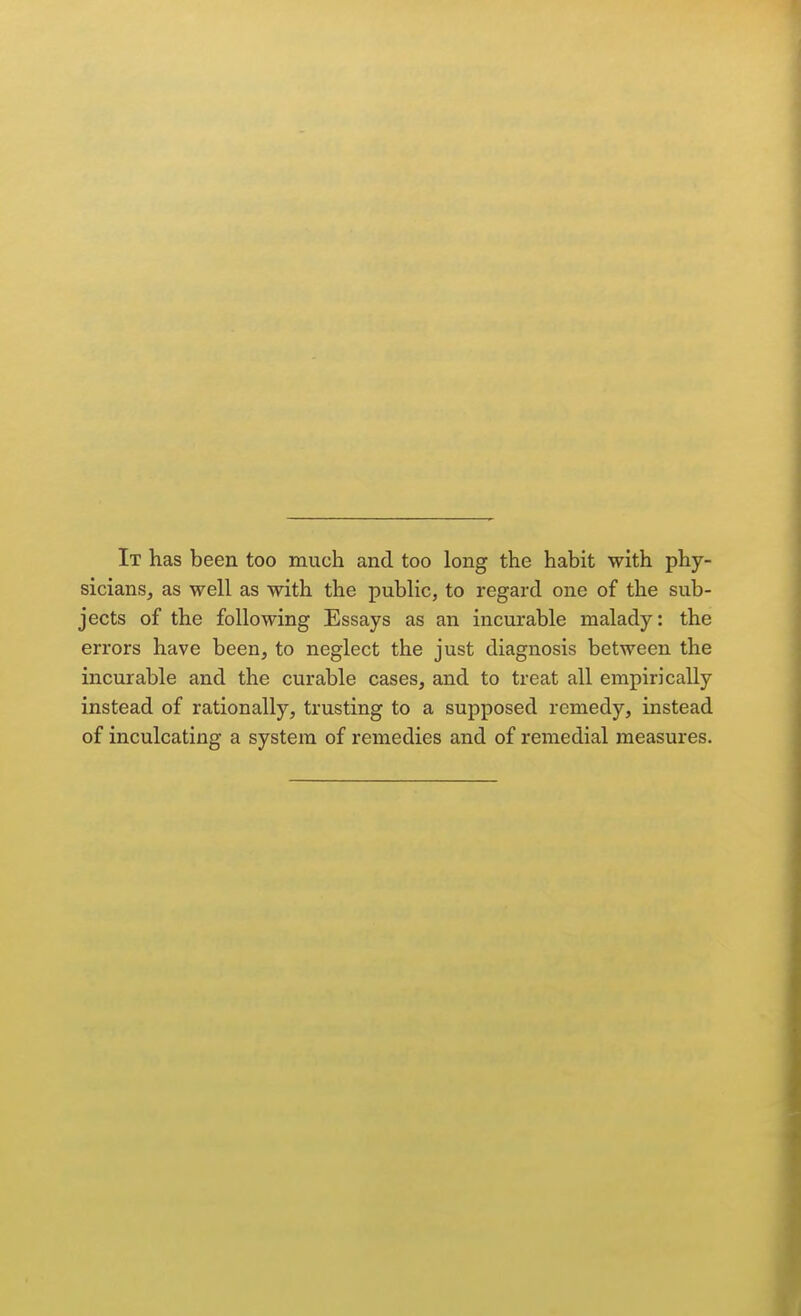 It has been too much and too long the habit with phy- sicians, as well as with the public, to regard one of the sub- jects of the following Essays as an incurable malady: the errors have been, to neglect the just diagnosis between the incurable and the curable cases, and to treat all empirically instead of rationally, trusting to a supposed remedy, instead of inculcating a system of remedies and of remedial measures.