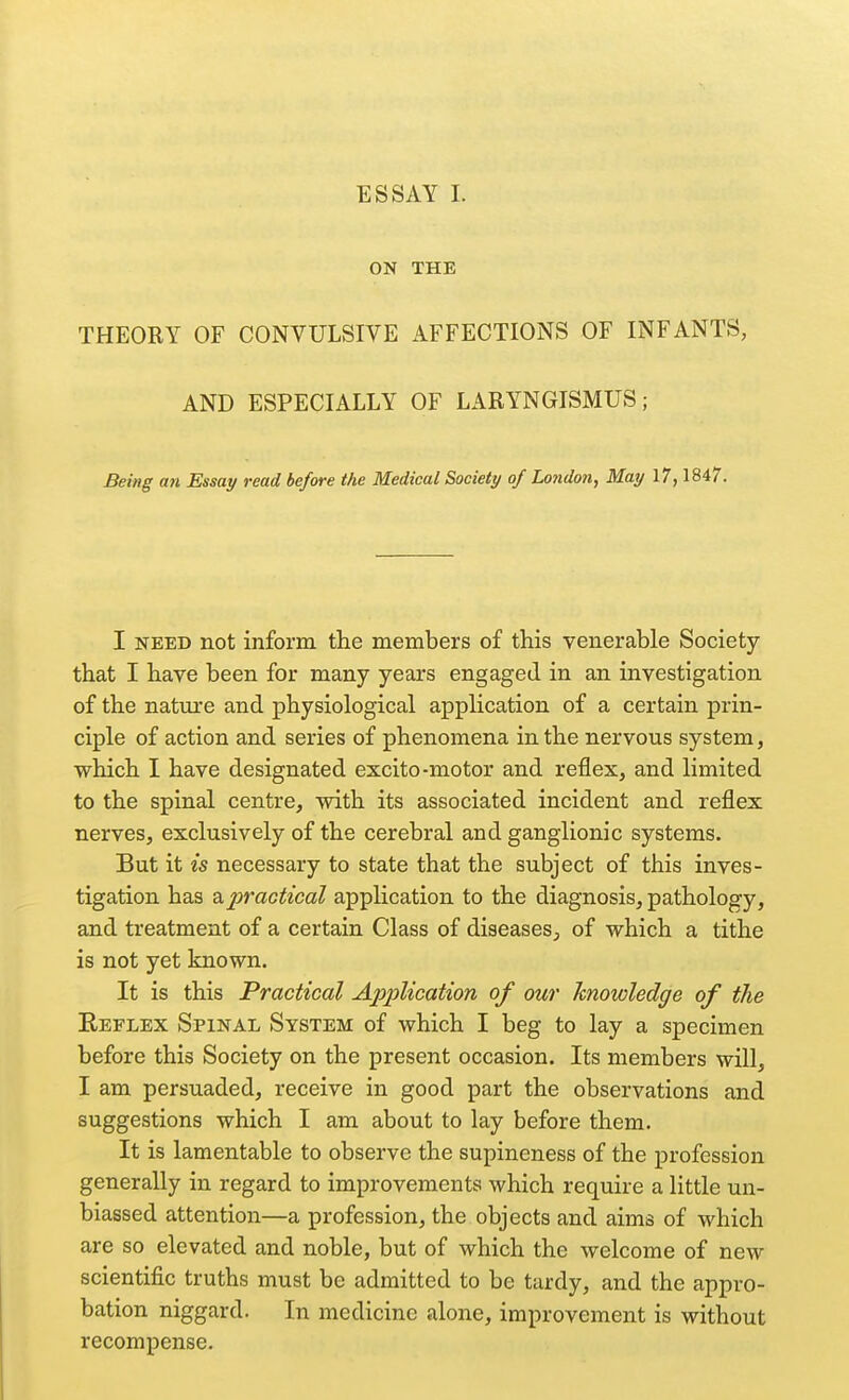 ESSAY I. ON THE THEORY OF CONVULSIVE AFFECTIONS OF INFANTS, AND ESPECIALLY OF LARYNGISMUS; Being an Essay read before the Medical Society of London, May 17,1847. I NEED not inform the members of this venerable Society that I have been for many years engaged in an investigation of the nature and physiological application of a certain prin- ciple of action and series of phenomena in the nervous system, which I have designated excito-motor and reflex, and limited to the spinal centre, with its associated incident and reflex nerves, exclusively of the cerebral and ganglionic systems. But it is necessary to state that the subject of this inves- tigation has apractical application to the diagnosis, pathology, and treatment of a certain Class of diseases, of which a tithe is not yet known. It is this Practical ApftHcation of our knowledge of the Eeflex Spinal System of which I beg to lay a specimen before this Society on the present occasion. Its members will, I am persuaded, receive in good part the observations and suggestions which I am about to lay before them. It is lamentable to observe the supineness of the profession generally in regard to improvements which require a little un- biassed attention—a profession, the objects and aims of which are so elevated and noble, but of which the welcome of new scientific truths must be admitted to be tardy, and the appro- bation niggard. In medicine alone, improvement is without recompense.