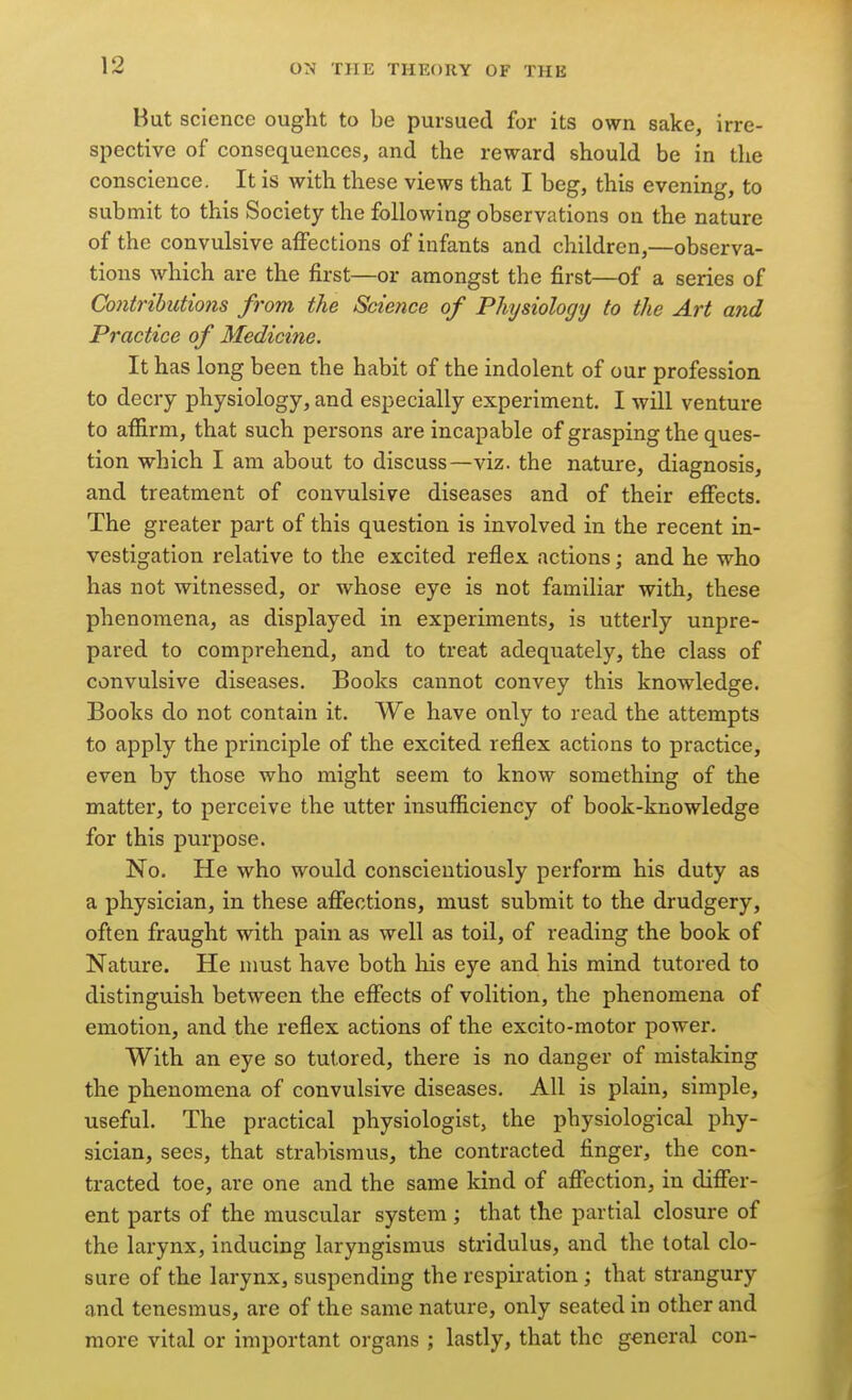 But science ought to be pursued for its own sake, irre- spective of consequences, and the reward should be in the conscience. It is with these views that I beg, this evening, to submit to this Society the following observations on the nature of the convulsive affections of infants and children,—observa- tions which are the first—or amongst the first—of a series of Contributions from the Science of Physiology to the Art and Practice of Medicine. It has long been the habit of the indolent of our profession to decry physiology, and especially experiment. I will venture to affirm, that such persons are incapable of grasping the ques- tion which I am about to discuss—viz. the nature, diagnosis, and treatment of convulsive diseases and of their eflfects. The greater part of this question is involved in the recent in- vestigation relative to the excited reflex actions; and he who has not witnessed, or whose eye is not familiar with, these phenomena, as displayed in experiments, is utterly unpre- pared to comprehend, and to treat adequately, the class of convulsive diseases. Books cannot convey this knowledge. Books do not contain it. We have only to read the attempts to apply the principle of the excited reflex actions to practice, even by those who might seem to know something of the matter, to perceive the utter insufficiency of book-knowledge for this purpose. No. He who would conscientiously perform his duty as a physician, in these affections, must submit to the drudgery, often fraught with pain as well as toil, of reading the book of Nature. He must have both his eye and his mind tutored to distinguish between the effects of volition, the phenomena of emotion, and the reflex actions of the excito-motor power. With an eye so tutored, there is no danger of mistaking the phenomena of convulsive diseases. All is plain, simple, useful. The practical physiologist, the physiological phy- sician, sees, that strabismus, the contracted finger, the con- tracted toe, are one and the same kind of affection, in differ- ent parts of the muscular system ; that the partial closure of the larynx, inducing laryngismus stridulus, and the total clo- sure of the larynx, suspending the respiration ; that strangury and tenesmus, are of the same nature, only seated in other and more vital or important organs ; lastly, that the general con-