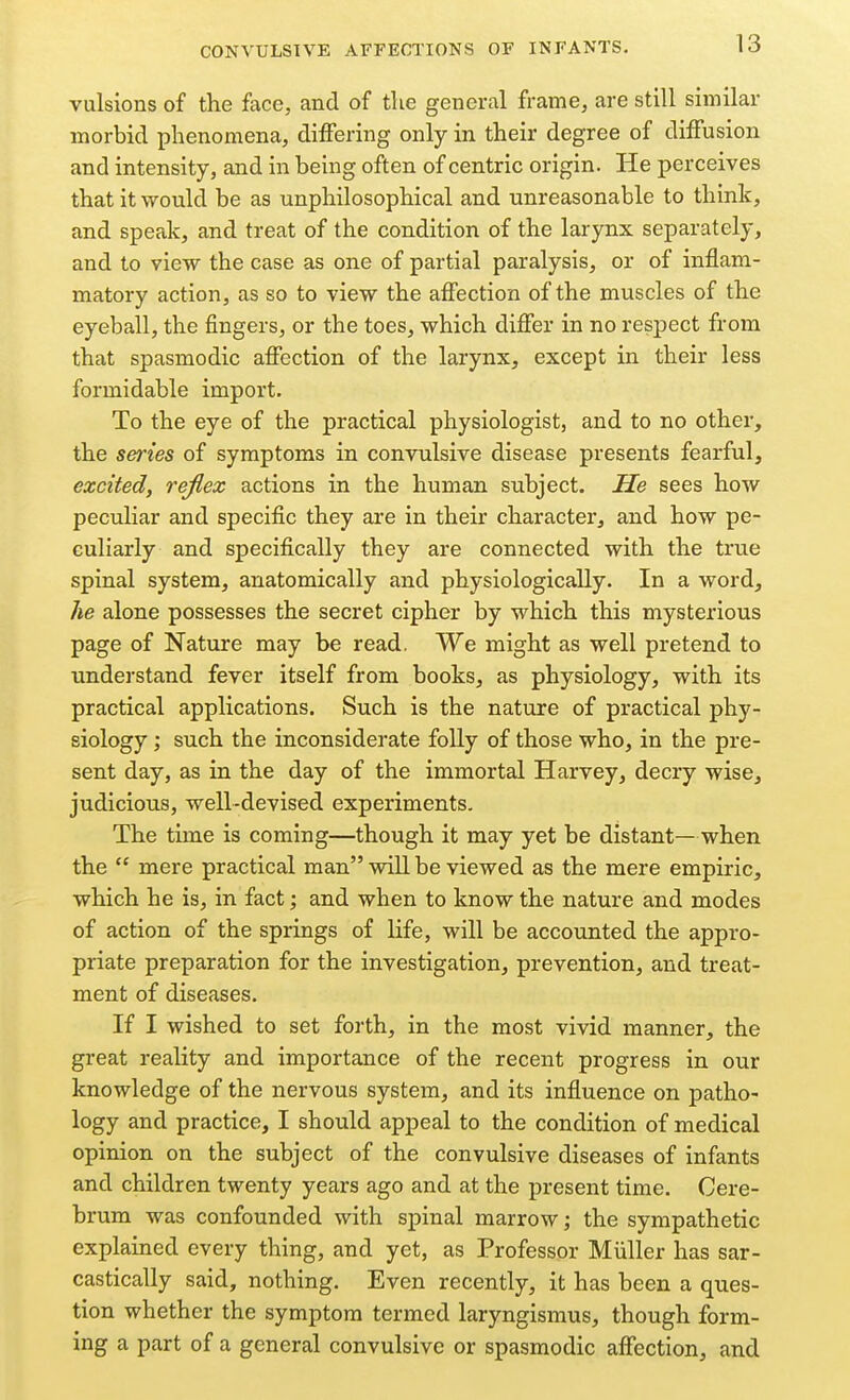 vulsions of the face, and of the general frame, are still similar morbid phenomena, differing only in their degree of diffusion and intensity, and in being often of centric origin. He perceives that it would be as unphilosophical and unreasonable to think, and speak, and treat of the condition of the larynx separately, and to view the case as one of partial paralysis, or of inflam- matory action, as so to view the affection of the muscles of the eyeball, the fingers, or the toes, which differ in no respect from that spasmodic affection of the larynx, except in their less formidable import. To the eye of the practical physiologist, and to no other, the series of symptoms in convulsive disease presents fearful, excited, reflex actions in the human subject. He sees how peculiar and specific they are in their character, and how pe- culiarly and specifically they are connected with the true spinal system, anatomically and physiologically. In a word, he alone possesses the secret cipher by which this mysterious page of Nature may be read. We might as well pretend to understand fever itself from books, as physiology, with its practical applications. Such is the nature of practical phy- siology ; such the inconsiderate folly of those who, in the pre- sent day, as in the day of the immortal Harvey, decry wise, judicious, well-devised experiments. The time is coming—though it may yet be distant—when the  mere practical man will be viewed as the mere empiric, which he is, in fact; and when to know the nature and modes of action of the springs of life, will be accounted the appro- priate preparation for the investigation, prevention, and treat- ment of diseases. If I wished to set forth, in the most vivid manner, the great reality and importance of the recent progress in our knowledge of the nervous system, and its influence on patho- logy and practice, I should appeal to the condition of medical opinion on the subject of the convulsive diseases of infants and children twenty years ago and at the present time. Cere- brum was confounded with spinal marrow; the sympathetic explained every thing, and yet, as Professor Miiller has sar- castically said, nothing. Even recently, it has been a ques- tion whether the symptom termed laryngismus, though form- ing a part of a general convulsive or spasmodic affection, and
