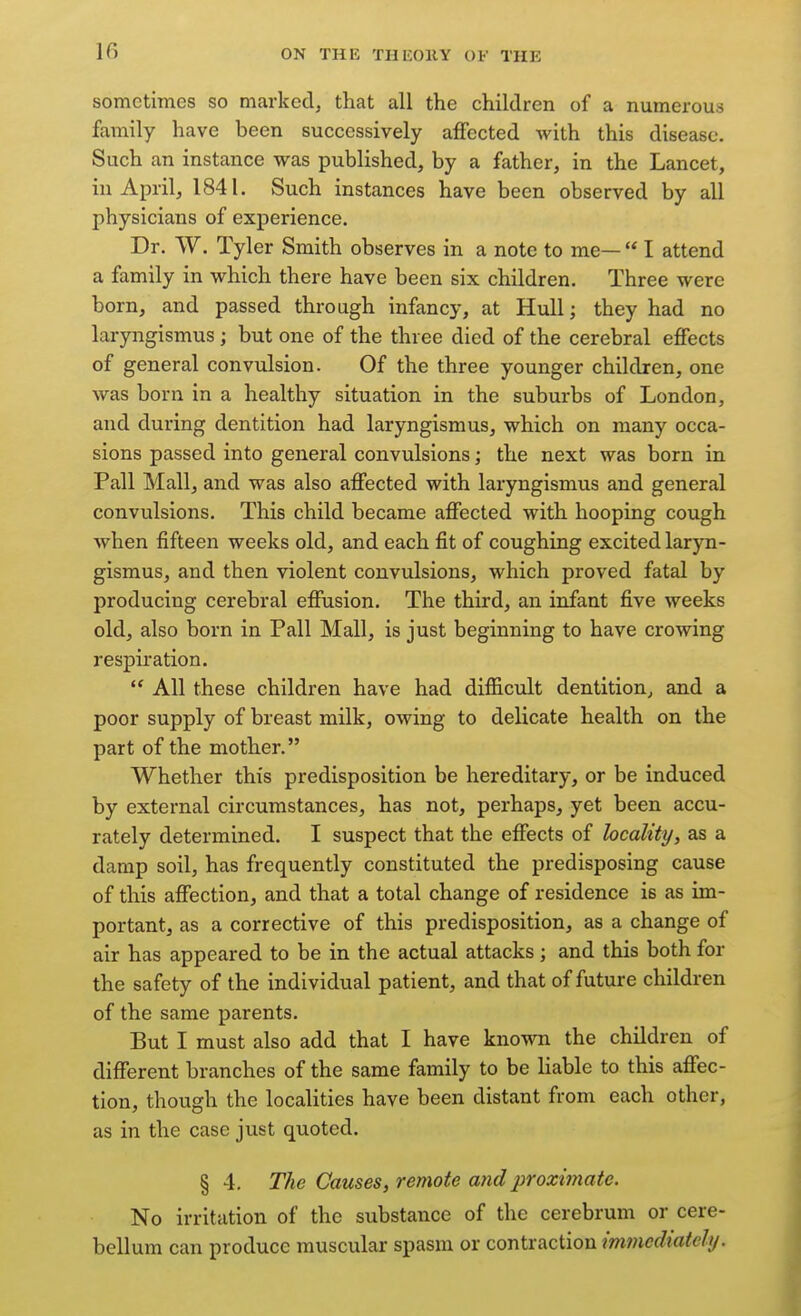 sometimes so marked, that all the children of a numerous family have been successively affected with this disease. Such an instance was published, by a father, in the Lancet, in April, 1841. Such instances have been observed by all physicians of experience. Dr. W. Tyler Smith observes in a note to me—  I attend a family in which there have been six children. Three were born, and passed through infancy, at Hull; they had no laryngismus ; but one of the three died of the cerebral effects of general convulsion. Of the three younger children, one was born in a healthy situation in the suburbs of London, and during dentition had laryngismus, which on many occa- sions passed into general convulsions; the next was born in Pall Mall, and was also affected with laryngismus and general convulsions. This child became affected with hooping cough when fifteen weeks old, and each fit of coughing excited laryn- gismus, and then violent convulsions, which proved fatal by producing cerebral effusion. The third, an infant five weeks old, also born in Pall Mall, is just beginning to have crowing respiration,  All these children have had difficult dentition, and a poor supply of breast milk, owing to delicate health on the part of the mother. Whether this predisposition be hereditary, or be induced by external circumstances, has not, perhaps, yet been accu- rately determined, I suspect that the effects of locality, as a damp soil, has frequently constituted the predisposing cause of this affection, and that a total change of residence is as im- portant, as a corrective of this predisposition, as a change of air has appeared to be in the actual attacks ; and this both for the safety of the individual patient, and that of future children of the same parents. But I must also add that I have known the children of different branches of the same family to be liable to this affec- tion, though the localities have been distant from each other, as in the case just quoted. § 4. The Causes, remote and proximate. No irritation of the substance of the cerebrum or cere- bellum can produce muscular spasm or contraction immediately.