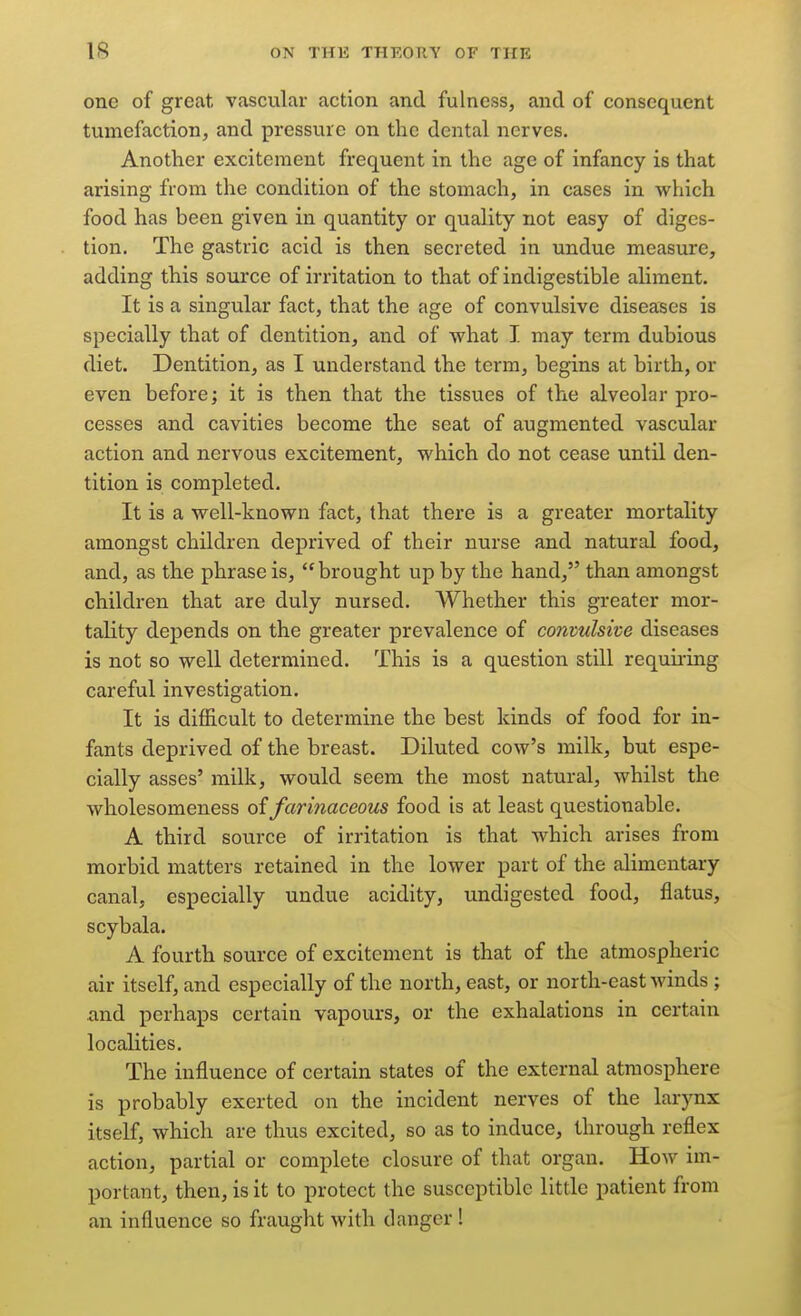 one of great vascular action and fulness, and of consequent tumefaction, and pressure on the dental nerves. Another excitement frequent in the age of infancy is that arising from the condition of the stomach, in cases in which food has been given in quantity or quality not easy of diges- tion. The gastric acid is then secreted in undue measure, adding this source of irritation to that of indigestible aliment. It is a singular fact, that the age of convulsive diseases is specially that of dentition, and of what I may term dubious diet. Dentition, as I understand the term, begins at birth, or even before; it is then that the tissues of the alveolar pro- cesses and cavities become the seat of augmented vascular action and nervous excitement, which do not cease until den- tition is completed. It is a well-known fact, that there is a greater mortality amongst children deprived of their nurse and natural food, and, as the phrase is, brought up by the hand, than amongst children that are duly nursed. Whether this greater mor- tality depends on the greater prevalence of convulsive diseases is not so well determined. This is a question still requii-ing careful investigation. It is difficult to determine the best kinds of food for in- fants deprived of the breast. Diluted cow's milk, but espe- cially asses' milk, would seem the most natural, whilst the wholesomeness oifarinaceous food is at least questionable. A third source of irritation is that which arises from morbid matters retained in the lower part of the alimentary canal, especially undue acidity, undigested food, flatus, scybala. A fourth source of excitement is that of the atmospheric air itself, and especially of the north, east, or north-east winds ; and perhaps certain vapours, or the exhalations in certain localities. The influence of certain states of the external atmosphere is probably exerted on the incident nerves of the larynx itself, which are thus excited, so as to induce, through reflex action, partial or complete closure of that organ. How im- portant, then, is it to protect the susceptible little patient from an influence so fraught with danger!