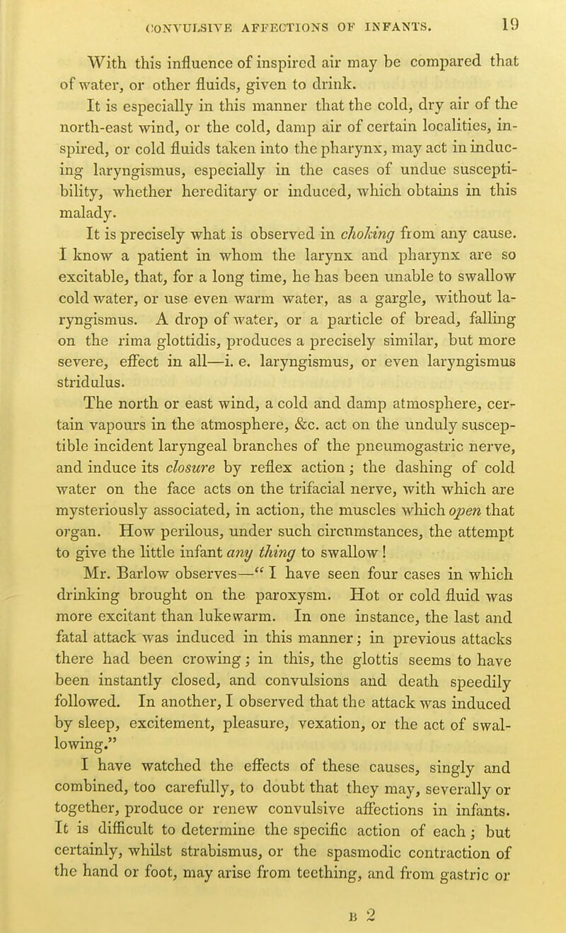 With this influence of inspired air may be compared that of water, or other fluids, given to drink. It is especially in this manner that the cold, dry air of the north-east wind, or the cold, damp air of certain localities, in- spired, or cold fluids taken into the pharynx, may act in induc- ing laryngismus, especially in the cases of undue suscepti- bility, whether hereditary or induced, which obtains in this malady. It is precisely what is observed in choJdng from any cause. I know a patient in whom the larynx and pharynx are so excitable, that, for a long time, he has been unable to swallow cold water, or use even warm water, as a gargle, without la- ryngismus. A drop of water, or a particle of bread, falling on the rima glottidis, produces a precisely similar, but more severe, effect in all—i. e. laryngismus, or even laryngismus stridulus. The north or east wind, a cold and damp atmosphere, cer- tain vapours in the atmosphere, &c. act on the unduly suscep- tible incident laryngeal branches of the pneumogastric nerve, and induce its closure by reflex action; the dashing of cold water on the face acts on the trifacial nerve, with which are mysteriously associated, in action, the muscles which open that organ. How perilous, under such circumstances, the attempt to give the little infant miy thing to swallow! Mr. Barlow observes— I have seen four cases in which drinking brought on the paroxysm. Hot or cold fluid was more excitant than lukewarm. In one instance, the last and fatal attack was induced in this manner; in previous attacks there had been crowing; in this, the glottis seems to have been instantly closed, and convulsions and death speedily followed. In another, I observed that the attack was induced by sleep, excitement, pleasure, vexation, or the act of swal- lowing. I have watched the effects of these causes, singly and combined, too carefully, to doubt that they may, severally or together, produce or renew convulsive affections in infants. It is difficult to determine the specific action of each; but certainly, whilst strabismus, or the spasmodic contraction of the hand or foot, may arise from teething, and from gastric or B 2