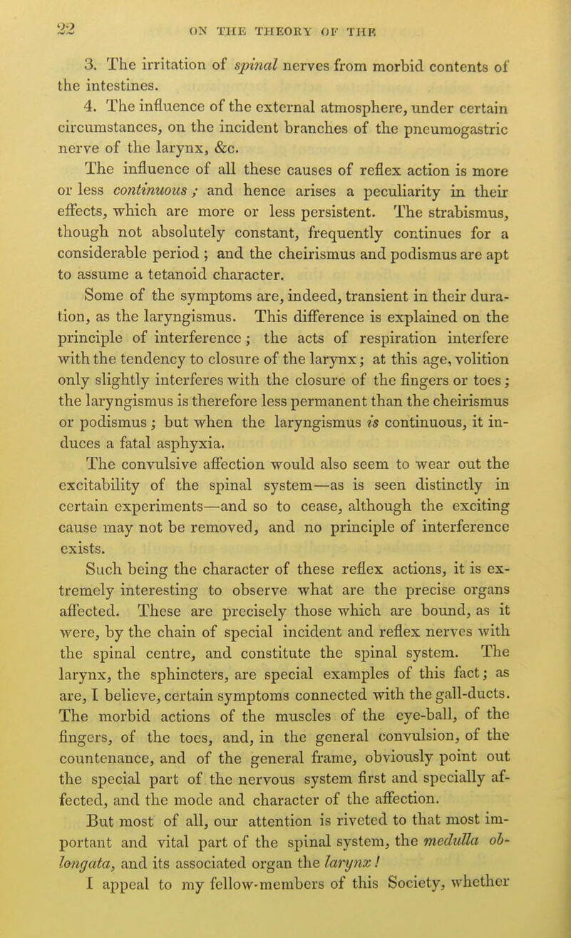 3. The irritation of sp{7ial nerves from morbid contents of the intestines. 4. Tlie influence of the external atmosphere, under certain circumstances, on the incident branches of the pneumogastric nerve of the larynx, &c. The influence of all these causes of reflex action is more or less continuous; and hence arises a peculiarity in their eflfects, which are more or less persistent. The strabismus, though not absolutely constant, frequently continues for a considerable period ; and the cheirismus and podismus are apt to assume a tetanoid character. Some of the symptoms are, indeed, transient in their dura- tion, as the laryngismus. This difierence is explained on the principle of interference ; the acts of respiration interfere with the tendency to closure of the larynx; at this age, volition only slightly interferes with the closure of the fingers or toes; the laryngismus is therefore less permanent than the cheirismus or podismus ; but when the laryngismus is continuous, it in- duces a fatal asphyxia. The convulsive aflfection would also seem to wear out tbe excitability of the spinal system—as is seen distinctly in certain experiments—and so to cease, although the exciting cause may not be removed, and no principle of interference exists. Such being the character of these reflex actions, it is ex- tremely interesting to observe what are the precise organs affected. These are precisely those which are bound, as it were, by the chain of special incident and reflex nerves with the spinal centre, and constitute the spinal system. The larynx, the sphincters, are special examples of this fact; as are, I believe, certain symptoms connected with the gall-ducts. The morbid actions of the muscles of the eye-ball, of the fingers, of the toes, and, in the general convulsion, of the countenance, and of the general frame, obviously point out the special part of the nervous system first and specially af- fected, and the mode and character of the affection. But most of all, our attention is riveted to that most im- portant and vital part of the spinal system, the meduUa ob- longata, and its associated organ the lanjnx! I appeal to my fellow-members of this Society, whether