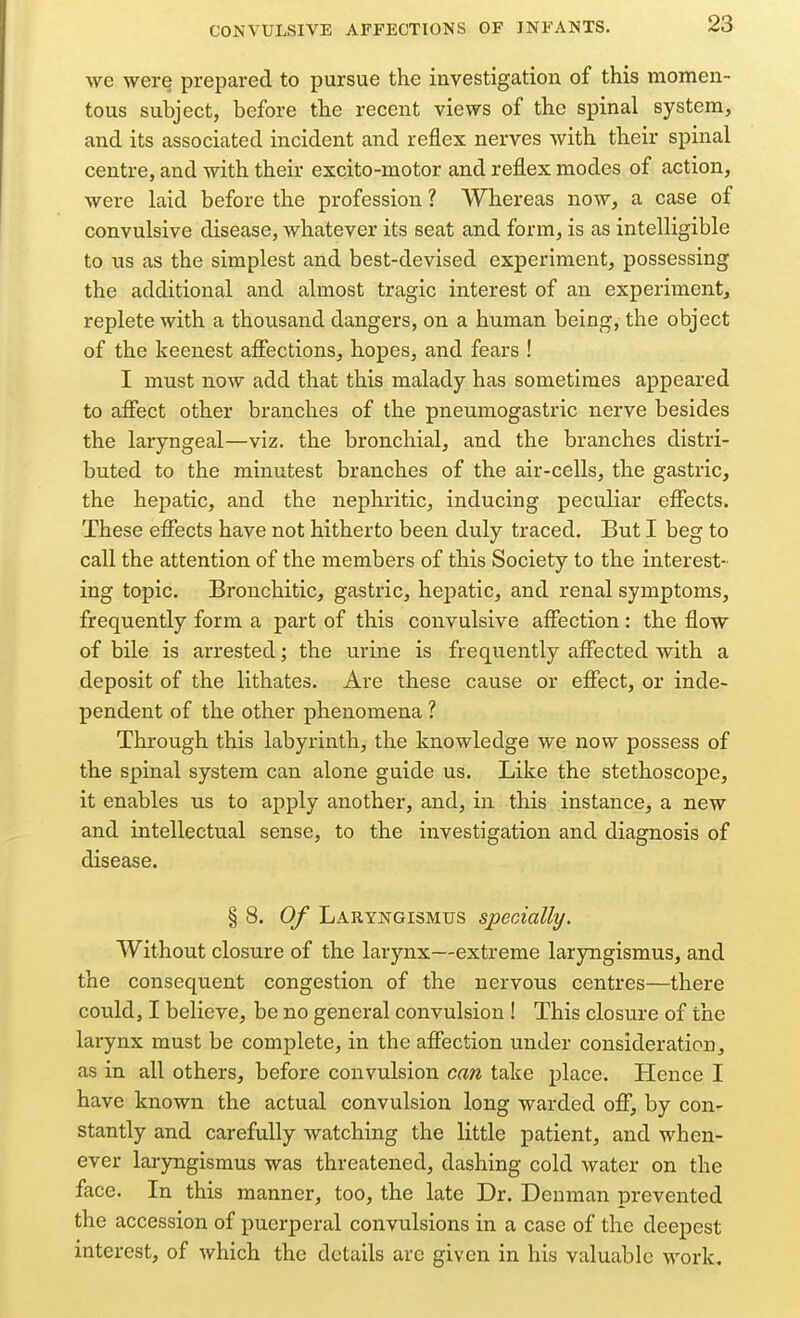 we were prepared to pursue the investigation of this momen- tous subject, before the recent views of the spinal system, and its associated incident and reflex nerves with their spinal centre, and with their excito-motor and reflex modes of action, were laid before the profession ? Whereas now, a case of convulsive disease, whatever its seat and form, is as intelligible to us as the simplest and best-devised experiment, possessing the additional and almost tragic interest of an experiment, replete with a thousand dangers, on a human being, the object of the keenest afiections, hopes, and fears ! I must now add that this malady has sometimes appeared to affect other branches of the pneumogastric nerve besides the laryngeal—viz. the bronchial, and the branches distri- buted to the minutest branches of the air-cells, the gastric, the hepatic, and the nephritic, inducing peculiar effects. These effects have not hitherto been duly traced. But I beg to call the attention of the members of this Society to the interest- ing topic. Bronchitic, gastric, hepatic, and renal symptoms, frequently form a part of this convulsive affection: the flow of bile is arrested; the urine is frequently affected with a deposit of the lithates. Are these cause or effect, or inde- pendent of the other phenomena ? Through this labyrinth, the knowledge we now possess of the spinal system can alone guide us. Like the stethoscope, it enables us to apply another, and, in this instance, a new and intellectual sense, to the investigation and diagnosis of disease. § 8. 0/ Laryngismus specially. Without closure of the larynx—extreme laryngismus, and the consequent congestion of the nervous centres—there could, I believe, be no general convulsion ! This closure of the larynx must be complete, in the affection under consideration, as in all others, before convulsion can take place. Hence I have known the actual convulsion long warded off, by con- stantly and carefully watching the little patient, and when- ever laryngismus was threatened, dashing cold water on the face. In this manner, too, the late Dr. Deuman prevented the accession of puerperal convulsions in a case of the deepest interest, of which the details arc given in his valuable work.