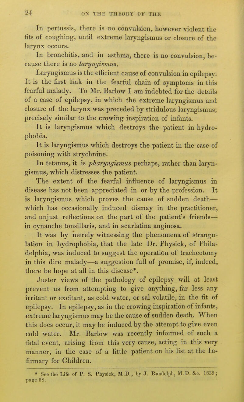 In pertussis, there is no convulsion, however violent the fits of coughing, until extreme laryngismus or closure of the larynx occurs. In bronchitis, and in asthma, there is no convulsion, be- cause there is no laryngismus. Laryngismus is the efficient cause of convulsion in epilepsy. It is the first link in the fearful chain of symptoms in this fearful malady. To Mr. Barlow I am indebted for the details of a case of epilepsy, in which the extreme laryngismus and closure of the larynx was preceded by stridulous laryngismus, precisely similar to the crowing inspiration of infants. It is laryngismus which destroys the patient in hydro- phobia. It is laryngismus which destroys the patient in the case of poisoning with strychnine. In tetanus, it is pharyngismus perhaps, rather than laryn- gismus, which distresses the patient. The extent of the fearful influence of laryngismus in disease has not been appreciated in or by the profession. It is laryngismus which proves the cause of sudden death— vV^hich has occasionally induced dismay in the practitioner, and unjust reflections on the part of the patient's friends— in cynanche tonsillaris, and in scarlatina anginosa. It was by merely witnessing the phenomena of strangu- lation in hydrophobia, that the late Dr. Physick, of Phila- delphia, was induced to suggest the operation of tracheotomy in this dire malady—a suggestion full of promise, if, indeed, there be hope at all in this disease*. Juster views of the pathology of epilepsy will at least pi'eveut us from attempting to give anything, far less any irritant or excitant, as cold water, or sal volatile, in the fit of epilepsy. In epilepsy, as in the crowing inspiration of infants, extreme laryngismus may be the cause of sudden death. When this does occur, it may be induced by the attempt to give even cold water. Mr. Barlow was recently informed of such a fatal event, arising froiu this very cause, acting in this very manner, in the case of a little patient on his list at the In* firmary for Children. • See the Life of P. S. Physick, M.D , by J. Randolph, M D. &c. 1839; page 58.