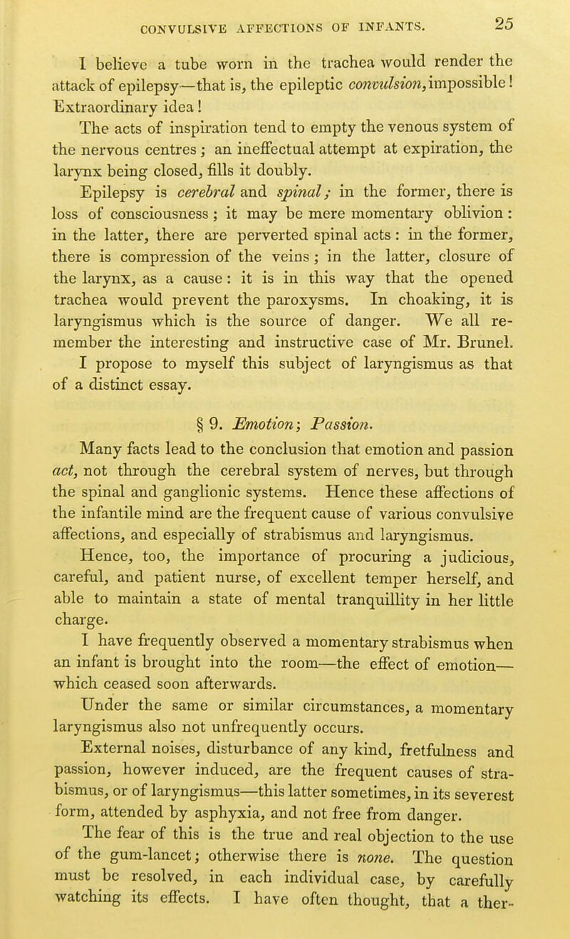 1 believe a tube worn in the trachea would render the attack of epilepsy—that is, the epileptic cowzJwZseow, impossible! Extraordinary idea! The acts of inspiration tend to empty the venous system of the nervous centres ; an ineffectual attempt at expiration, the larynx being closed, fills it doubly. Epilepsy is cerebral and spinal/ in the former, there is loss of consciousness ; it may be mere momentary oblivion : in the latter, there are perverted spinal acts : in the former, there is compression of the veins ; in the latter, closure of the larynx, as a cause: it is in this way that the opened trachea would prevent the paroxysms. In choaking, it is laryngismus which is the source of danger. We all re- member the interesting and instructive case of Mr. Brunei. I propose to myself this subject of laryngismus as that of a distinct essay. § 9. Emotion; Passion. Many facts lead to the conclusion that emotion and passion act, not through the cerebral system of nerves, but through the spinal and ganglionic systems. Hence these affections of the infantile mind are the frequent cause of various convulsive affections, and especially of strabismus and laryngismus. Hence, too, the importance of procuring a judicious, careful, and patient nurse, of excellent temper herself, and able to maintain a state of mental tranquillity in her little charge. 1 have frequently observed a momentary strabismus when an infant is brought into the room—the effect of emotion— which ceased soon afterwards. Under the same or similar circumstances, a momentary laryngismus also not unfrequently occurs. External noises, disturbance of any kind, fretfulness and passion, however induced, are the frequent causes of stra- bismus, or of laryngismus—this latter sometimes, in its severest form, attended by asphyxia, and not free from danger. The fear of this is the true and real objection to the use of the gum-lancet; otherwise there is nojie. The question must be resolved, in each individual case, by carefully watching its effects. I have often thought, that a ther-