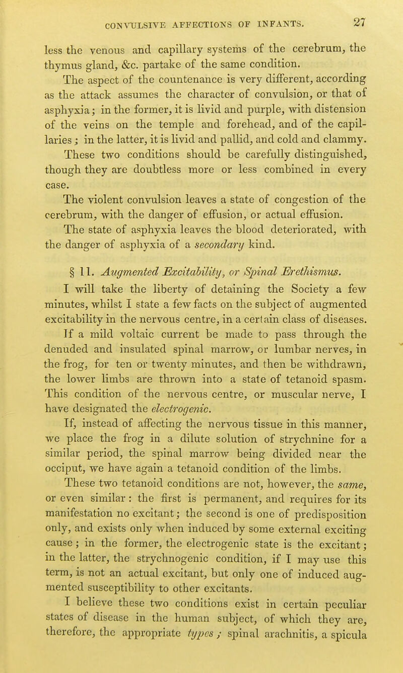 less the venous and capillary systems of the cerebrum, the thymus gland, &c, partake of the same condition. The aspect of the countenance is very different, according as the attack assumes the character of convulsion, or that of asphyxia; in the former, it is livid and purple, with distension of the veins on the temple and forehead, and of the capil- laries j in the latter, it is livid and pallid, and cold and clammy. These two conditions should be carefully distinguished, though they are doubtless more or less combined in every case. The violent convulsion leaves a state of congestion of the cerebrum, with the danger of effusion, or actual effusion. The state of asphyxia leaves the blood deteriorated, with the danger of asphyxia of a secondary kind. § 11. Augmented Excitability, or Spinal Erethismus. I will take the liberty of detaining the Society a few minutes, whilst I state a few facts on the subject of augmented excitability in the nervous centre, in a certain class of diseases. If a mild voltaic current be made to pass through the denuded and insulated spinal marrow, or lumbar nerves, in the frog, for ten or twenty minutes, and then be withdrawn, the lower limbs are thrown into a state of tetanoid spasm. This condition of the nervous centre, or muscular nerve, I have designated the electrogenic. If, instead of affecting the nervous tissue in this manner, we place the frog in a dilute solution of strychnine for a similar period, the spinal marrow being divided near the occiput, we have again a tetanoid condition of the limbs. These two tetanoid conditions are not, however, the same, or even similar : the first is permanent, and requires for its manifestation no excitant; the second is one of predisposition only, and exists only when induced by some external exciting cause; in the former, the electrogenic state is the excitant; in the latter, the strychnogenic condition, if I may use this term, is not an actual excitant, but only one of induced aug- mented susceptibility to other excitants. I believe these two conditions exist in certain peculiar states of disease in the human subject, of which they are, therefore, the appropriate tij2}cs ; spinal arachnitis, a spicula