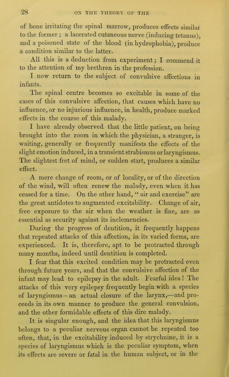 of bone irritating the spinal marrow, produces effects similar to the former; a lacerated cutaneous nerve (inducing tetanus), and a poisoned state of the blood (in hydrophobia), produce a condition similar to the latter. All this is a deduction from experiment; I commend it to the attention of my brethren in the profession. I now return to the subject of convulsive affections in infants. The spinal centre becomes so excitable in some of the cases of this convulsive affection, that causes which have no influence, or no injurious influence, in health, produce marked effects in the course of this malady. I have already observed that the little patient, on being brought into the room in which the physician, a stranger, is waiting, generally or frequently manifests the effects of the slight emotion induced, in a transient strabismus or laryngismus. The slightest fret of mind, or sudden start, produces a similar effect. A mere change of room, or of locality, or of the direction of the wind, will often renew the malady, even when it has ceased for a time. On the other hand,  air and exercise ai-e the great antidotes to augmented excitability. Change of air, free exposure to the air when the weather is fine, are as essential as security against its inclemencies. During the progress of dentition, it frequently happens that repeated attacks of this affection, in its varied forms, are experienced. It is, therefore, apt to be protracted through many months, indeed until dentition is completed. I fear that this excited condition may be protracted even through future years, and that the convulsive affection of the infant may lead to epilepsy in the adult. Fearful idea ! The attacks of this very epilepsy frequently begin with a species of laryngismus— an actual closure of the larynx,—and pro- ceeds in its own manner to produce the general convulsion, and the other formidable effects of this dire malady. It is singular enough, and the idea that this laryngismus belongs to a peculiar nervous organ cannot be repeated too often, that, in the excitability induced by strychnine, it is a species of laryngismus which is the peculiar symptom, when its effects are severe or fatal in the human subject, or in the