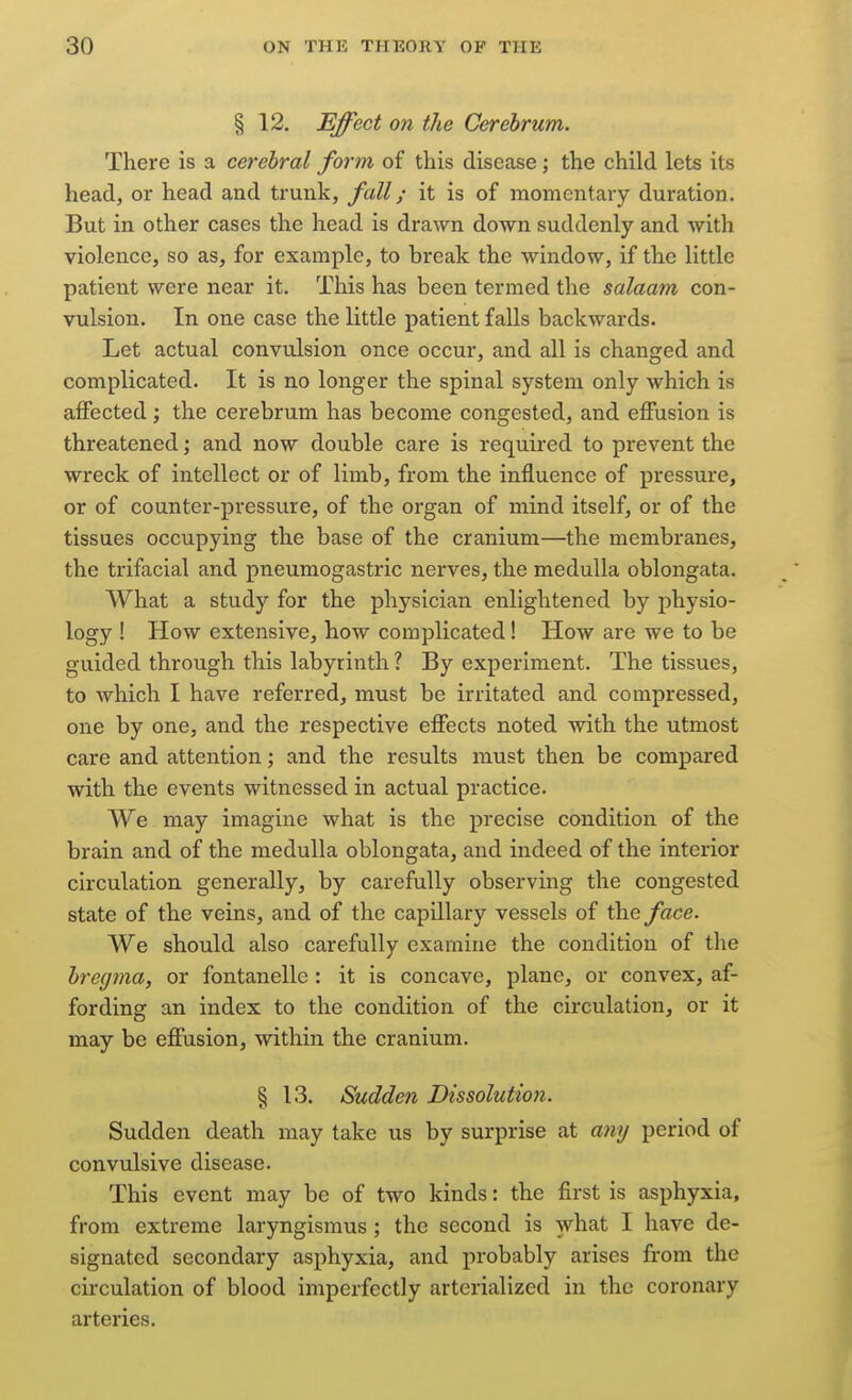 § 12. Effect on the Cerebrum. There is a cerebral form of this disease; the child lets its head, or head and trunk, fall; it is of momentary duration. But in other cases the head is drawn down suddenly and with violence, so as, for example, to break the window, if the little patient were near it. This has been termed the salaam con- vulsion. In one case the little patient falls backwards. Let actual convulsion once occur, and all is changed and complicated. It is no longer the spinal system only which is affected; the cerebrum has become congested, and effusion is threatened; and now double care is required to prevent the wreck of intellect or of limb, from the influence of pressure, or of counter-pressure, of the oi'gan of mind itself, or of the tissues occupying the base of the cranium—the membranes, the trifacial and pneumogastric nerves, the medulla oblongata. What a study for the physician enlightened by physio- logy ! How extensive, how complicated! How are we to be guided through this labyrinth ? By experiment. The tissues, to which I have referred, must be irritated and compressed, one by one, and the respective effects noted with the utmost care and attention; and the results must then be compared with the events witnessed in actual practice. We may imagine what is the precise condition of the brain and of the medulla oblongata, and indeed of the interior circulation generally, by carefully observing the congested state of the veins, and of the capillary vessels of the face. We should also carefully examine the condition of the bregma, or fontanelle : it is concave, plane, or convex, af- fording an index to the condition of the circulation, or it may be effusion, within the cranium. § 13. Sudden Dissolution. Sudden death may take us by surprise at amj period of convulsive disease. This event may be of two kinds: the first is asphyxia, from extreme laryngismus ; the second is what I have de- signated secondary asphyxia, and probably arises from the circulation of blood imperfectly arterialized in the coronary arteries.