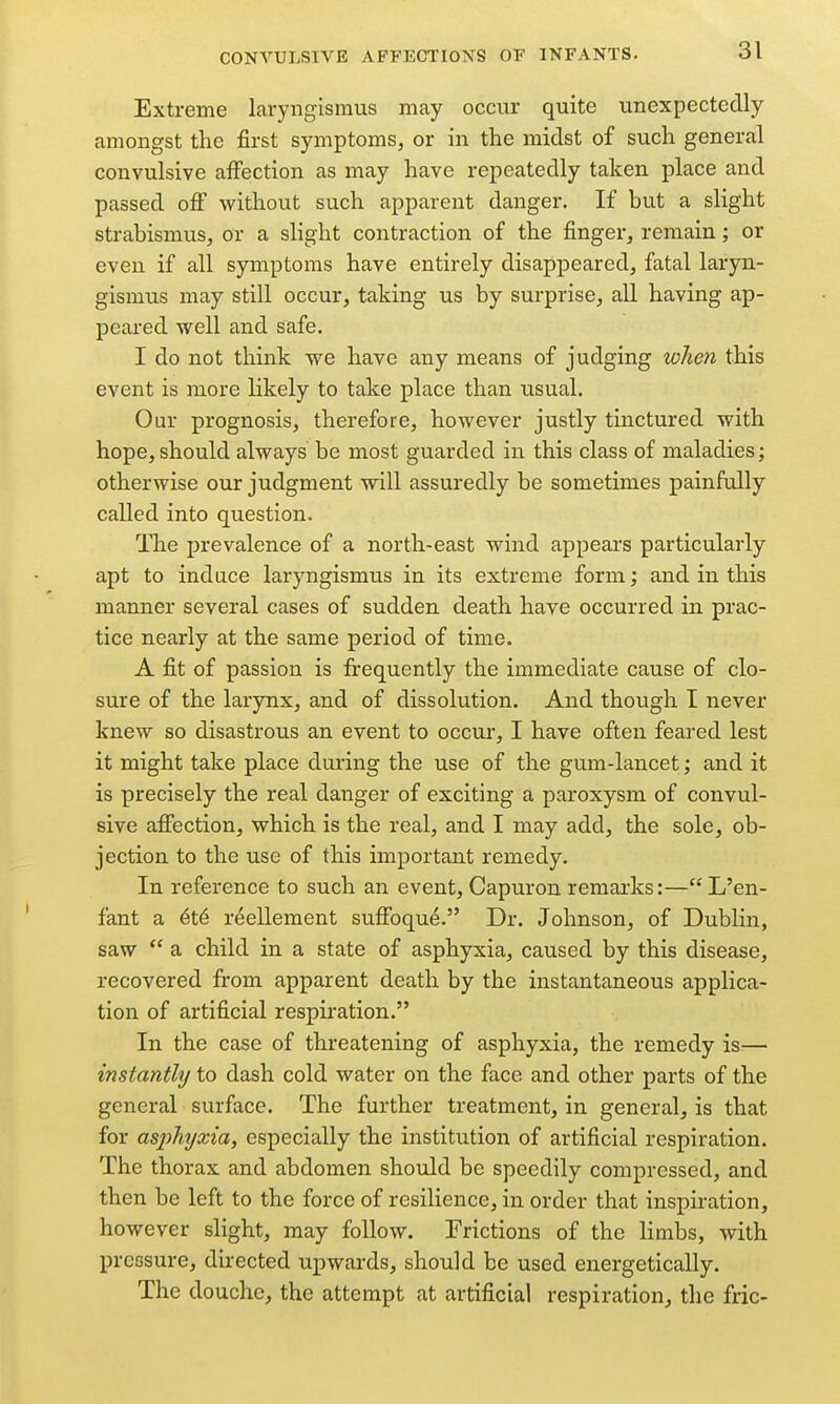Extreme laryngismus may occur quite unexpectedly amongst the first symptoms, or in the midst of such general convulsive affection as may have repeatedly taken place and passed off without such apparent danger. If but a slight strabismus, or a slight contraction of the finger, remain; or even if all symptoms have entirely disappeared, fatal laryn- gismus may still occur, taking us by surprise, all having ap- peared well and safe. I do not think we have any means of judging wheti this event is more likely to take place than usual. Our prognosis, therefore, however justly tinctured with hope, should always be most guarded in this class of maladies; otherwise our judgment will assuredly be sometimes painfully called into question. The prevalence of a north-east wind appears particularly apt to induce laryngismus in its extreme form; and in this manner several cases of sudden, death have occurred in prac- tice nearly at the same period of time. A fit of passion is frequently the immediate cause of clo- sure of the larynx, and of dissolution. And though I never knew so disastrous an event to occur, I have often feared lest it might take place during the use of the gum-lancet; and it is precisely the real danger of exciting a paroxysm of convul- sive affection, which is the real, and I may add, the sole, ob- jection to the use of this important remedy. In reference to such an event, Capuron remarks:—L'en- fant a 6t6 reellement suffoqu^. Dr. Johnson, of Dublin, saw  a child in a state of asphyxia, caused by this disease, recovered from apparent death by the instantaneous applica- tion of artificial respiration. In the case of threatening of asphyxia, the remedy is— instantly to dash cold water on the face and other parts of the general surface. The further treatment, in general, is that for asphxjxia, especially the institution of artificial respiration. The thorax and abdomen should be speedily compressed, and then be left to the force of resilience, in order that inspiration, however slight, may follow. Frictions of the limbs, with pressure, directed upwards, should be used energetically. The douche, the attempt at artificial respiration^ the fric-