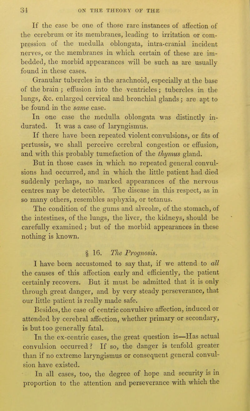 If the case bo one of those rare instances of affection of the cerebrum or its membranes, leading to irritation or com- pression of the medulla oblongata, intra-cranial incident nerves, or the membranes in which certain of these are im- bedded, the morbid appearances will be such as are usually- found in these cases. Granular tubercles in the arachnoid, especially at the base of the brain ; effusion into the ventricles; tubercles in the lungs, &c. enlarged cervical and bronchial glands; are apt to be found in the same case. In one case the medulla oblongata was distinctly in- durated. It was a case of laryngismus. If there have been repeated violent convulsions, or fits of pertussis, we shall perceive cerebral congestion or effusion, and with this probably tumefaction of the thyinus gland. But in those cases in which no repeated general convul- sions had occurred, and in which the little patient had died suddenly perhaps, no marked appearances of the nervous centres may be detectible. The disease in this respect, as in so many others, resembles asphyicia, or tetanus. The condition of the gums and alveolae, of the stomach, of the intestines, of the lungs, the liver, the kidneys, should be carefully examined; but of the morbid appearances in these nothing is known. § 16. Tlie Profftiosis. I have been accustomed to say that, if we attend to all the causes of this affection early and efficiently, the patient certainly recovers. But it must be admitted that it is only through great danger, and by very steady perseverance, that our little patient is really made safe. Besides, the case of centric convulsive affection, induced or attended by cerebral affection, whether primary or secondary, is but too generally fatal. In the ex-centric cases, the great question is—Has actual convulsion occurred? If so, the danger is tenfold greater than if no extreme laryngismus or consequent general convul- sion have existed. In all cases, too, the degree of hope and security is in proportion to the attention and perseverance with which the