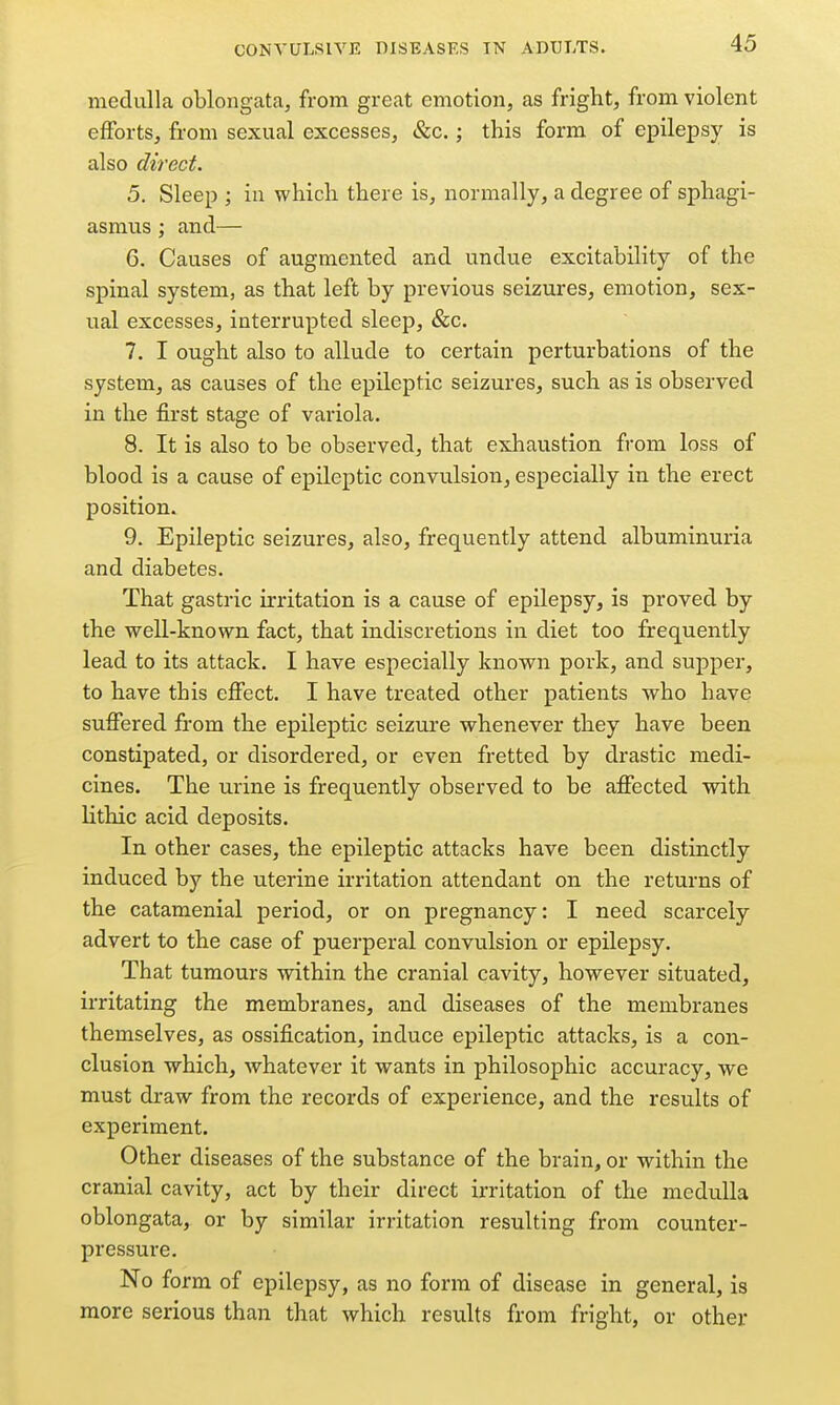 medulla oblongata, from great emotion, as fright, from violent efforts, from sexual excesses, &c.; this form of epilepsy is also direct. 5. Sleep ; iu which there is, normally, a degree of sphagi- asmus; and— G. Causes of augmented and undue excitability of the spinal system, as that left by previous seizures, emotion, sex- ual excesses, interrupted sleep, &c. 7. I ought also to allude to certain perturbations of the system, as causes of the epileptic seizures, such as is observed in the first stage of variola. 8. It is also to be observed, that exhaustion from loss of blood is a cause of epileptic convulsion, especially in the erect position. 9. Epileptic seizures, also, frequently attend albuminuria and diabetes. That gastric irritation is a cause of epilepsy, is proved by the well-known fact, that indiscretions in diet too frequently lead to its attack. I have especially known pork, and supper, to have this effect. I have treated other patients who have suffered from the epileptic seizure whenever they have been constipated, or disordered, or even fretted by drastic medi- cines. The urine is frequently observed to be affected with lithic acid deposits. In other cases, the epileptic attacks have been distinctly induced by the uterine irritation attendant on the returns of the catamenial period, or on pregnancy: I need scarcely advert to the case of puerperal convulsion or epilepsy. That tumours within the cranial cavity, however situated, irritating the membranes, and diseases of the membranes themselves, as ossification, induce epileptic attacks, is a con- clusion which, whatever it wants in philosophic accuracy, we must draw from the records of experience, and the results of experiment. Other diseases of the substance of the brain, or within the cranial cavity, act by their direct irritation of the medulla oblongata, or by similar irritation resulting from counter- pressure. No form of epilepsy, as no form of disease in general, is more serious than that which results from fright, or other