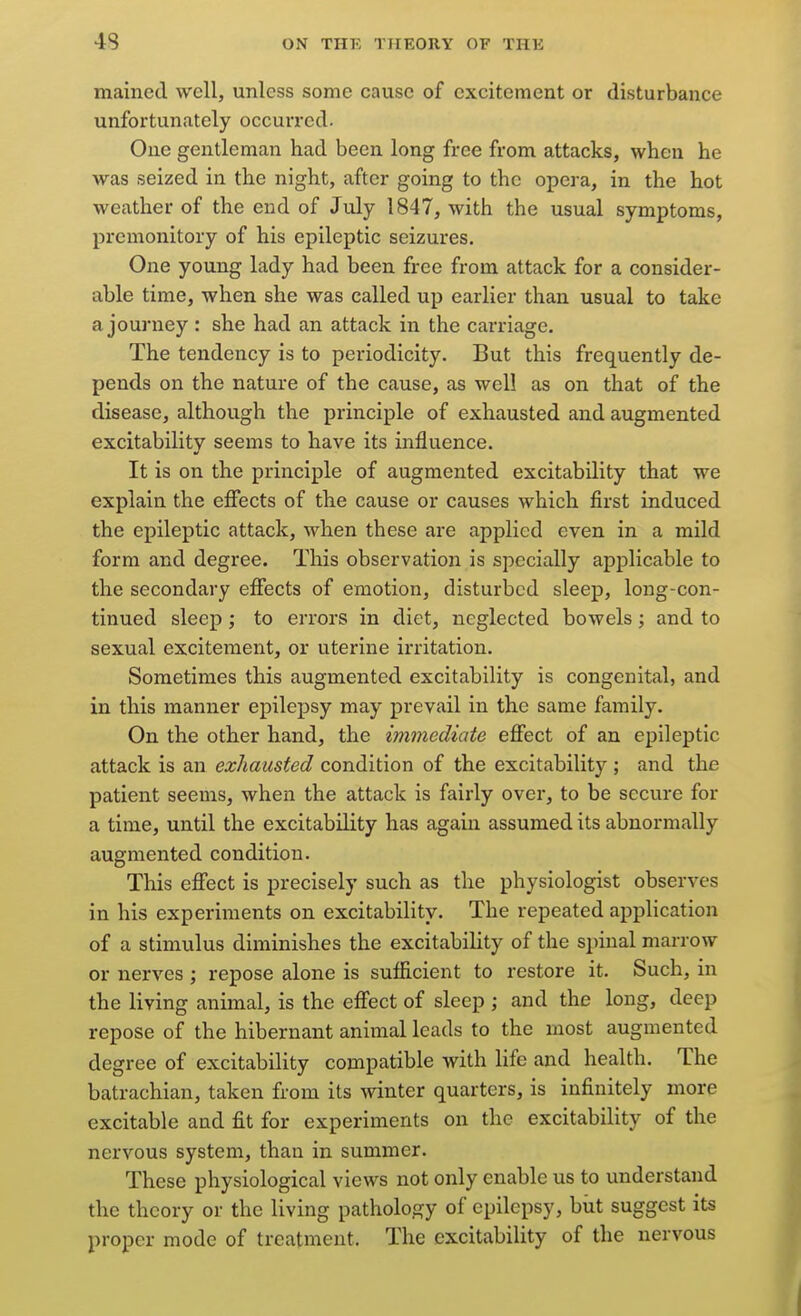 mained well, unless some cause of excitement or disturbance unfortunately occurred. One gentleman had been long free from attacks, wken he was seized in the night, after going to the opera, in the hot weather of the end of July 1847, with the usual symptoms, premonitory of his epileptic seizures. One young lady had been free from attack for a consider- able time, when she was called up earlier than usual to take a journey : she had an attack in the carriage. The tendency is to periodicity. But this frequently de- pends on the nature of the cause, as well as on that of the disease, although the principle of exhausted and augmented excitability seems to have its influence. It is on the principle of augmented excitability that we explain the effects of the cause or causes which first induced the epileptic attack, when these are applied even in a mild form and degree. This observation is specially applicable to the secondary effects of emotion, disturbed sleep, long-con- tinued sleep; to errors in diet, neglected bowels; and to sexual excitement, or uterine irritation. Sometimes this augmented excitability is congenital, and in this manner epilepsy may prevail in the same family. On the other hand, the immediate effect of an epileptic attack is an exhausted condition of the excitability ; and the patient seems, when the attack is fairly over, to be secure for a time, until the excitability has again assumed its abnormally augmented condition. This effect is precisely such as the physiologist observes in his experiments on excitability. The repeated application of a stimulus diminishes the excitability of the spinal marrow or nerves ; repose alone is sufficient to restore it. Such, m the living animal, is the effect of sleep ; and the long, deep repose of the hibernant animal leads to the most augmented degree of excitability compatible with life and health. The batrachian, taken from its winter quarters, is infinitely more excitable and fit for experiments on the excitability of the nervous system, than in summer. These physiological views not only enable us to understand the theory or the living pathology of epilepsy, biit suggest its proper mode of treatment. The excitability of the nervous