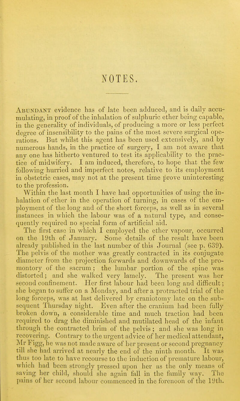 JiOTES. Abundant evidence has of late been adclucetl, and is daily accu- mulating, in proof of the inhalation of sulphuric ether being capable, in the generality of individuals, of producing a more or less perfect degree of insensibility to the pains of the most severe surgical ope- rations. But whilst this agent has been used extensively, and by numerous hands, in the practice of surgery, I am not aAvare that any one has hitherto ventured to test its applicability to the prac- tice of midwifery. I am induced, therefore, to hope that the few following hurried and imperfect notes, relative to its employment in obstetric cases, may not at the present time prove uninteresting to the profession. Within the last month I have had opportunities of using the in- halation of ether in the opei'ation of turning, in cases of the em- ployment of the long and of the short forceps, as well as in several instances in which the labour was of a natural type, and conse- quently required no special form of artificial aid. The first case in which I employed the ether vapour, occurred on the 19th of January. Some details of the result have been already pixblished in the last number of this Journal (see p. 639). The pelvis of the mother was greatly contracted in its conjugate diameter from the projection forwards and downwards of the pro- montory of the sacrum ; the lumbar portion of the spine was distorted; and she walked very lamely. The present was her second confinement. Her first labour had been long and diflBcult; she began to suffer on a Monday, and after a protracted trial of tlie long forceps, was at last delivered by craniotomy late on the sub- sequent Thursday night. Even after the cranium had been fully broken down, a considerable time and much traction had been required to drag the diminished and mutilated head of the infant through the contracted brim of the pelvis ; and she was long in recovering. Contrary to the urgent advice of her medical attendant, Mr Figg, he was not made aware of her present or second pregnancy till she had arrived at nearly the end of the ninth month. It was thus too late to have recourse to the induction of premature labour, which had been strongly pressed upon her as the only means of saving her chihl, should she again fall in the family way. Tl\c pains of her second labour conunenced in the forenoon of the 19th.