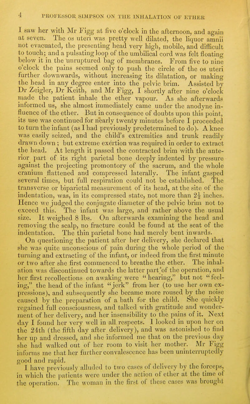 I saw her with Mr Figg at five o'clock in the afternoon, and again at seven. The os uteri was pretty well dilated, the liquor amnii not evacuated, the presenting head very high, mobile, and difficult to touch; and a pulsating loop of the umbilical cord was felt floating below it in the unruptured bag of membranes. From five to nine o'clock the pains seemed only to push the circle of the os uteri further downwards, without increasing its dilatation, or making the head in any degree enter into the pelvic brim. Assisted by Dr Zeigler, Dr Keith, and Mr Figg, I shortly after nine o'clock made the patient inhale the ether vapour. As she afterwards informed us, she almost immediately came under the anodyne in- fluence of the ether. But in consequence of doubts upon this point, its use was continued for nearly twenty minutes before I proceeded to tui-n the infant (as I had previously predetermined to do). A knee was easily seized, and the child's extremities and trunk readily drawn down ; but extreme exertion was required in order to extract the head. At length it passed the contracted brim with the ante- rior part of its right parietal bone deeply indented by pressure against the projecting promontory of the sacrum, and the whole cranium flattened and compressed laterally. The infant gasped several times, but full respiration could not be established. The transverse or biparietal measurement of its head, at the site of the indentation, was, in its compressed state, not more than 2^ inches. Hence we judged the conjugate diameter of the pelvic brim not to exceed this. The infant was large, and rather above the usual size. It weighed 8 lbs. On afterwards examining the head and removing the scalp, no fracture could be found at the seat of the indentation. The thin parietal bone had merely bent inwards. On questioning the patient after her delivery, she declared that she was quite unconscious of pain during the whole period of the turning and extracting of the infant, or indeed from the first minute or two after she first commenced to breathe the ether. The inhal- ation was discontinued towards the latter part'of the operation, and her first recollections on awaking were  hearing, but not  feel- ing, the head of the infant jerk from her (to use her own ex- pressions), and subsequently she became more roused by the noise caused by the preparation of a bath for the child. She quickly regained full consciousness, and talked with gratitude and wonder- ment of her delivery, and her insensibility to the pains of it. Next day I found her very Avell in all respects. 1 looked in upon her on the 24th (the fifth day after delivery), and was astonished to find her up and dressed, and she informed me that on the previous day she had walked out of her room to visit her mother. Mr Figg informs me that her further convalescence has been uninterruptedly good and rapid. I have previously alluded to two cases of delivery by the forceps, in which the i)aticnts were under the action of ether at the time of the operation. The woman in the first of these cases was brought