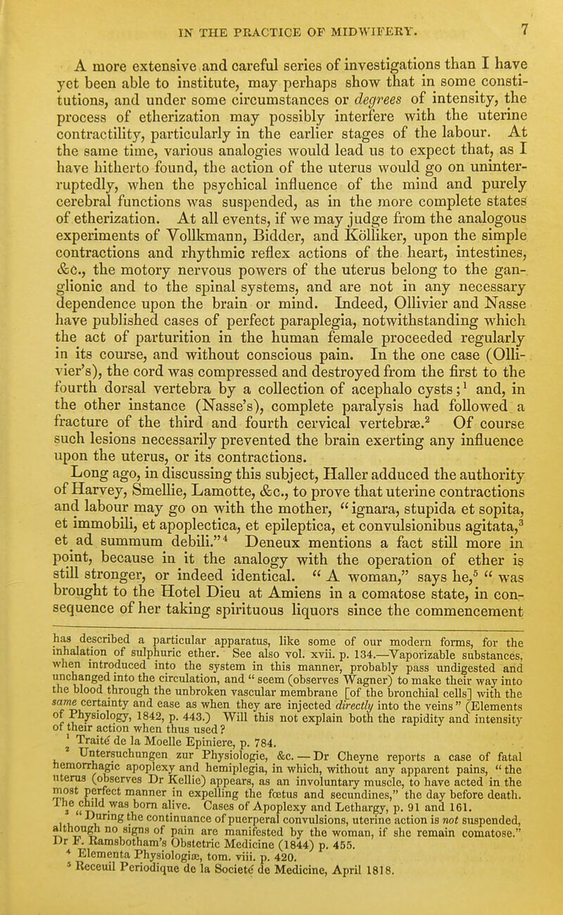 A more extensive and careful series of investigations than I have yet been able to institute, may perhaps show that in some consti- tutions, and under some circumstances or degrees of intensity, the process of etherization may possibly interfere with the uterine contractility, particularly in the earlier stages of the labour. At the same time, various analogies would lead us to expect that, as I have hitherto found, the action of the uterus would go on uninter- ruptedly, when the psychical influence of the mind and purely cerebral functions was suspended, as in the more complete states of etherization. At all events, if we may judge from the analogous experiments of VoUkmann, Bidder, and Kolliker, upon the simple contractions and rhythmic reflex actions of the heart, intestines, &C., the motory nervous powers of the uterus belong to the gan- glionic and to the spinal systems, and are not in any necessary dependence upon the brain or mind. Indeed, OUivier and Nasse have published cases of perfect paraplegia, notwithstanding which the act of parturition in the human female proceeded regularly in its course, and without conscious pain. In the one case (Olli- vier's), the cord was compressed and destroyed from the first to the fourth dorsal vertebra by a collection of acephalo cysts; ^ and, in the other instance (Nasse's), complete paralysis had followed. a fracture of the third and fourth cervical vertebrae.^ Of course such lesions necessarily prevented the brain exerting any influence upon the uterus, or its contractions. Long ago, in discussing this subject, Haller adduced the authority of Harvey, Smellie, Lamotte, &c., to prove that uterine contractions and labour may go on with the mother,  ignara, stupida et sopita, et immobili, et apoplectica, et epileptica, et convulsionibus agitata,^ et ad summum debili.* Deneux mentions a fact still more in point, because in it the analogy with the operation of ether is still stronger, or indeed identical.  A woman, says he,^  was brought to the Hotel Dieu at Amiens in a comatose state, in con- sequence of her taking spirituous liquors since the commencement has described a particular apparatus, like some of our modern forms, for the inhalation of sulphuric ether. See also toI. xvii. p. 134.—Vaporizable substances, when introduced into the system in this manner, probably pass undigested and unchanged into the circulation, and  seem (observes Wagner) to make their way into the blood through the unbroken vascular membrane [of the bronchial cells] with the same certainty and ease as when they are injected directly into the veins  (Elements of Physiology, 1842, p. 443.) Will this not explain both the rapidity and intensity ot their action when thus used ? ' Traite' de la Moelle Epiniere, p. 784. Untersuchungen zur Physiologic, &c. — Dr Cheyne reports a case of fatal hemorrhagic apoplexy and hemiplegia, in which, without any apparent pains,  the uterus (observes Dr Kellic) appears, as an involuntary muscle, to have acted in the ?Mj manner in expelling the foetus and secundines, the day before death. Ihe child was bom alive. Cases of Apoplexy and Lethargy, p. 91 and 161. -'^J^^^g ^ne continuance of puerperal convulsions, uterine action is not suspended, although no signs of pain are manifested by the woman, if she remain comatose. l)r a. Kamsbotham's Obstetric Medicine (1844) p. 455. * Elementa Physiologia;, torn. viii. p. 420. * Receuil Periodique de la Societd de Medicine, April 1818.